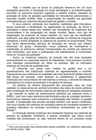 Hoje, o modelo que se busca na produção baseia-se em um novo
paradigma gerencial. A introdução de novas tecnologias e as transformações
ocorridas na economia tornaram superado o sistema anterior, baseado na
produção em série de grandes quantidades de mercadorias padronizadas, o
chamado modelo fordista. Nele, a produtividade do trabalho era garantida
principalmente por sistemas hierarquizados de gestão e controle.
       O novo sistema, conhecido por toyotismo, viabilizado pela informática,
busca maximizar a flexibilidade na organização da produção, de forma a
possibilitar o ajuste rápido dos modelos das mercadorias às exigências dos
consumidores e da competição em escala mundial. Nesse novo tipo de
organização da produção se requer também um novo tipo de trabalhador
autônomo, que seja capaz de tomar decisões rápidas no controle de máquinas
complexas e tenha introjetado os objetivos de aumento de produtividade. Para
isso foram desenvolvidas técnicas de formação em serviço que utilizam
dinâmicas de grupo, introduzidos novos sistemas de recompensa e
substituidas as estruturas verticais hierarquizadas de controle por estruturas
mais horizontais, nas quais a participação dos trabalhadores é incentivada,
como os “círculos de qualidade”.
       Assim, os modernos sistemas de controle não são mais baseados
exclusivamente na supervisão externa do trabalhador, mas procuram construir
uma ideologia compartilhada por todos na empresa. São os chamados
sistemas de controle de qualidade total.
       O crescente uso desse novo modelo de gestão leva a um
questionamento dos tradicionais sistemas de regulamentação e controle.
Argumenta-se que melhorias de qualidade são mais facilmente obtidas através
das forças de mercado, onde atuariam as preferências e julgamentos
individuais dos consumidores de mercadorias e serviços, e através de métodos
participativos no campo da produção e da gestão de serviços.
       As políticas de reforma educacional têm procurado cada vez mais
substituir os mecanismos de controle burocrático das redes de ensino públicas
pela combinação de instrumentos externos de aferição de resultados escolares
– por exemplo os testes de conhecimento utilizados por sistemas como o
SAEB – com uma maior autonomia administrativa para as unidades escolares,
buscando-se associar essa autonomia à participação das famílias na gestão
escolar. A fiscalização das escolas privadas também vem sendo modificada,
com sua inclusão nos sistemas de avaliação externa de resultados escolares e
gradativo abandono de controles burocráticos centralizados por parte do
Estado15.
       A introdução dessas mudanças tem produzido impactos nos sistemas de
garantia de qualidade. Entretanto, é preciso considerar que esses novos
modelos são processuais, ou seja, ocorrem dentro de um processo social

15
  Para uma discussão mais aprofundada dessas questões, ver coletânea organizada
por Gentili e Silva, 1994.

                                      40
 