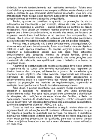 dinâmico, levando tendencialmente aos resultados almejados. Talvez seja
possível dizer que operam em um modelo probabilístico, onde não é possível
existir a certeza de que produzirão determinados resultados, mas sim uma
probabilidade maior de que estes ocorram. Esses novos modelos parecem se
adequar a metas de melhoria gradativa de qualidade.
       Porém, quando se considera a questão da prevenção de riscos
indesejados ou inaceitáveis – por exemplo, riscos de vida, de acidentes
graves, de exposição à violência – outros sistemas de controle se fazem
necessários. Para utilizar um exemplo recente ocorrido no país, é possível
esperar que a livre concorrência leve, na maioria das vezes, ao fracasso de
empresas construtoras ineficientes e ao sucesso das competentes; no
entanto, não é possível prescindir de sistemas de fiscalização preventivos
que evitem expor moradores incautos a riscos de vida em prédios inseguros.
       Por sua vez, a educação não é uma atividade como outra qualquer. Os
sistemas educacionais, historicamente, foram constituidos visando objetivos
coletivos e não apenas individuais. As escolas surgiram justamente para
responder a necessidades sociais que não eram mais satisfeitas
exclusivamente pela educação informal no âmbito familiar, como a
construção de identidades nacionais, a socialização das novas gerações para
o exercício da cidadania, sua qualificação para o trabalho e a busca da
integração social.
       A garantia de oportunidades de acesso à educação deve incluir também
a segurança de se contar com serviços educacionais que respeitem os
direitos básicos das crianças, adolescentes e jovens. As sociedades que
priorizam esses objetivos não estão somente respondendo aos interesses
individuais da clientela das escolas, mas também assegurando o
desenvolvimento social e a sobrevivência dos valores democráticos para o
conjunto da população. As medidas de regulamentação, supervisão e
avaliação desempenham uma função importante nesse processo.
       Além disso, é preciso reconhecer que existem muitas maneiras de se
conceber a qualidade na educação e não uma única perspectiva
universalmente válida. Por essa razão, procurando contemplar a diversidade
de situações, de condições e de expectativas das famílias, a Rede da
Comunidade Européia de Acolhimento de Crianças - REAC considera vital
que se desenvolva "um processo democrático para a discussão da qualidade,
que inclua perspectivas diversas" (REAC, s.d., p.6).
       Como se verá nos exemplos descritos a seguir, muitos sistemas de
regulamentação de educação infantil combinam diferentes objetivos no que
diz respeito à garantia de qualidade dos serviços. No entanto, é importante
distinguir as metodologias voltadas para a prevenção de riscos daquelas que
visam obter ganhos processuais de qualidade, para que se tenha clareza
sobre os objetivos buscados e os meios mais eficientes a serem utilizados
em cada caso.



                                    41
 