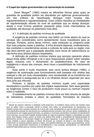4. O papel dos órgãos governamentais e de representação da sociedade

       Gwen Morgan16 (1982) mostra as diferentes formas pelas quais as
questões de qualidade podem ser abordadas por agências governamentais.
Um dos critérios de classificação distingue entre funções não-
regulamentadoras e regulamentadoras. Outro critério classifica as modalidades
de regulamentação através do nivel de qualidade que se deseja alcançar:
desde o nível mínimo aceitável, passando pelos níveis intermediários de
qualidade, até alcançar os patamares mais altos.
       4.1. A definição de padrões mínimos de qualidade
       A exigência de padrões mínimos visa definir um limite abaixo do qual os
serviços são considerados como apresentando riscos inaceitáveis para as
crianças. Portanto, acima desse mínimo, cada instituição ou programa pode
fixar suas próprias metas e padrões. A linha divisória depende, evidentemente,
das condições e características sociais e culturais de cada país ou região, mas
não deve permitir que a população atendida corra riscos de sobrevivência ou
não tenha seus direitos básicos respeitados.
       A definição de padrões mínimos implica que serviços operando abaixo
desse limite estão infringindo a lei e seus responsáveis podem sofrer sanções
legais, inclusive com o fechamento do estabelecimento. No caso de
negligência e abuso das crianças, deve haver a possibilidade de indiciamento
criminal.
       Esse ponto é muito importante, pois como lembra Morgan (1982), a
exigência de autorização para funcionamento está baseada nos direitos das
crianças e não em suas necessidades; uma necessidade só se transforma em
direito quando é assegurada por lei e os infratores devem responder por seus
atos junto aos tribunais.
       Portanto, a adoção de padrões mínimos supõe uma capacidade
fiscalizadora e punitiva por parte dos órgãos responsáveis. Sem essa garantia,
as exigências correm o risco de produzirem muito pouco ou nenhum impacto
sobre a realidade.
       O estabelecimento de padrões mínimos deve ser feito através da adoção
de indicadores simples e claros de qualidade, formulados de maneira

16
   Apesar de estarem referidos à realidade norte-americana, os trabalhos dessa autora são também úteis
para se refletir sobre a educação infantil no Brasil. Com efeito, as características do atendimento nos
Estados Unidos para crianças menores de 5 anos são muito semelhantes ao que se observa entre nós: há
uma significativa parcela do atendimento em estabelecimentos privados; são comuns várias modalidades de
conveniamento com órgãos governamentais; os estados e municípios apresentam condições de atendimento
muito diversas; há uma forte tradição assistencialista em alguns programas dirigidos a populações de baixa
renda. Nos Estados Unidos, porém, já existe uma prática mais antiga e consolidada de regulamentação do
atendimento privado e conveniado dirigido às crianças pequenas, a qual pode sugerir caminhos para as
novas medidas a serem adotadas no Brasil. Na Europa, ao contrário do Brasil e dos Estados Unidos,
predominam os sistemas públicos abertos a todos, com padrões definidos por metas governamentais, sendo
o setor privado geralmente inexpressivo (a Grã-Bretanha é uma exceção, apresentando um atendimento
bastante fragmentado para as crianças menores de 5 anos).


                                                   42
 