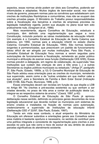 aspectos, essas normas ainda podem ser úteis aos Conselhos, podendo ser
reformuladas e adaptadas. Muitos órgãos de bem-estar social, nos vários
níveis de governo, possuem normas para os convênios que estabelecem com
creches de instituições filantrópicas e comunitárias, mas não se ocupam das
creches privadas pagas. O Ministério do Trabalho possui responsabilidades
sobre a fiscalização dos berçários e creches de empresas previstas na
legislação trabalhista vigente, porém sua atuação no plano local tem sido
praticamente nula. (Gragnani et al., 1986)
       Mais recentemente, alguns Conselhos de Educação, estaduais e
municipais, têm definido uma regulamentação que segue a nova
Constituição, incluindo portanto as várias modalidades de educação infantil.
Um exemplo é o Conselho Estadual de Educação de Santa Catarina que
elaborou, em 1994, normas para a educação infantil no estado (Santa
Catarina, Conselho Estadual de Educação, 1994). São normas bastante
exigentes e pormenorizadas, que prescrevem um padrão de funcionamento
talvez difícil de ser atingido por muitas instituições. Para São Paulo, o
Conselho Estadual de Educação fixou normas a serem seguidas para
autorizações de funcionamento e fiscalização, remetendo ao poder público
municipal a atribuição de exercer essa função (Deliberação CEE 6/95). Essas
normas prevêm a delegação, em regime de colaboração, da supervisão "das
instituições que cuidam das crianças de zero a três anos (...) a outras
Secretarias ou órgãos públicos municipais ou estaduais." (Artigo 2º, parágrafo
3º, São Paulo, Estado, 1995b, p.12) O Conselho Municipal de Educação de
São Paulo adotou essa orientação para as creches do município, remetendo
sua supervisão, assim como a de "outras unidades em que melhor cabe a
sua atuação", para a Secretaria da Família e Bem Estar Social (Indicação
CME 01/96, São Paulo, Município, 1996, p.9).
       Essas orientações devem ser revistas em função do que dispõe a LDB
no Artigo 89: "As creches e pré-escolas existentes ou que venham a ser
criadas deverão, no prazo de três anos a contar da publicação desta Lei,
integrar-se ao respectivo sistema de ensino." (Ceará, 1997, p.42)
       O Conselho Estadual de Educação de São Paulo já aprovou
deliberação nesse sentido, definindo os princípios gerais decorrentes da nova
legislação educacional que deverão nortear os municípios com sistemas de
ensino criados e instalados na fixação de normas para autorização,
credenciamento e supervisão de instituições de educação infantil
(Deliberação CEE nº 22/97, São Paulo, Estado, 1997).
       Tendo em vista esse contexto, o atual empenho do Ministério da
Educação em oferecer subsídios e orientações gerais aos Conselhos sobre
essa matéria é bastante oportuno e necessário, no sentido de contribuir para
uma política integrada e consistente de regulamentação para creches e pré-
escolas no país que não corra o risco de excluir de seu âmbito de alcance
parcelas significativas do atendimento existente.



                                     44
 