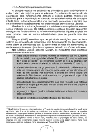 4.1.1. Autorização para funcionamento
       O principal objetivo da exigência de autorização para funcionamento é
evitar o risco de prejuízos para as crianças. Os sistemas de concessão de
autorização para funcionamento definem e exigem padrões mínimos de
qualidade para a implantação e operação de estabelecimentos de educação
infantil. Uma autorização constitui uma permissão para operar e significa que
um determinado estabelecimento não oferece riscos graves a seus usuários.
       Geralmente a autorização se aplica a estabelecimentos privados, com ou
sem a finalidade de lucro. Os estabelecimentos públicos deveriam apresentar
condições de funcionamento no mínimo correspondentes àquelas exigidas do
setor privado, mas as formas administrativas para se garantir isso são
diversas.
       Morgan (1985) considera que as principais condições para um bom
sistema de concessão de autorização para funcionamento (ou licenciamento,
como dizem os americanos) são: a) cobrir todos os tipos de atendimento; b)
contar com apoio amplo; c) contar com pessoal treinado em número suficiente.
       Nos Estados Unidos, segundo Morgan, os indicadores mais utilizados
pelos diversos estados são:
         • razão adulto-criança (número máximo de crianças sob os cuidados
           de um adulto, em cada faixa etária). Por exemplo, para as crianças
           de 4 anos de idade17, as exigências variam de 5 a 20 crianças por
           adulto, sendo que a maioria adota valores em torno de 10 para 1;
        • número de crianças por grupo (o que é diferente do critério anterior,
          pois um mesmo grupo de crianças pode estar sendo atendido por
          mais de um adulto). Por exemplo, o estado de Illinois aceita um
          máximo de 20 crianças de 4 anos em um grupo atendido por dois
          adultos trabalhando em dupla;
        • acessibilidade dos estabelecimentos aos pais (metade dos estados
          americanos exige que os pais tenham direito de entrar na creche a
          qualquer momento);
        • segurança e higiene (muitos estados limitam-se a fixar critérios sobre
          esses aspectos);
        • disciplina (proibição de punições físicas, por exemplo);



17
   Nos Estados Unidos, as crianças iniciam a 1º série da escola elementar obrigatória aos 6 anos
de idade; aos 5 anos já podem se matricular nos jardins de infância anexos às escolas
elementares, o que praticamente garantiu a universalização do atendimento a partir dos 5 anos
de idade. As crianças menores de 5 anos podem frequentar escolas maternais (nursery schools),
pré-escolas, programas como o Head Start, voltados para a população de baixa renda, ou
creches, que são geralmente pagas, mesmo quando geridas pelo poder público. Para mais
informações sobre a realidade norte americana ver Rosemberg, 1997.


                                              45
 