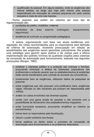 • qualificação do pessoal. Em alguns estados, onde as exigências são
        menos estritas, se exige que haja pelo menos uma pessoa
        especializada em educação de crianças pequenas em cada creche
        pequena e mais de uma nas maiores.
      Outros aspectos que podem ser cobertos             por   esse   tipo   de
regulamentação são:
      • condições do prédio, mobiliário, material;
     • condições da         área     externa     (metragem,    equipamentos,
       segurança);
     • existência de currículo ou programação pedagógica.

     A autora, argumentando com base nas atuais tendências anti-
regulação, faz várias recomendações para os responsáveis pela definição
de critérios de autorização, revelando preocupação em relação às
possibilidades das exigências serem garantidas judicialmente. Ela propõe
uma estratégia para garantir apoio público e da Justiça para a efetiva
implementação dos padrões mínimos de qualidade exigidos pelos sistemas
de concessão de autorização para funcionamento, baseada nas seguintes
precauções (Morgan, 1982):

     • enfatizar o interesse público e a proteção das crianças e famílias,
       procurando minimizar a defesa de interesses corporativos dos
       profissionais e evitando parecer que os estabelecimentos já existentes
       estão sendo beneficiados pelo controle do aumento da concorrência;
     • fundamentar bem as exigências, utilizando dados de pesquisas se
       possível;
     • evitar exigências que não possuam uma justificativa clara, exigências
       vagas, ridículas ou não razoáveis que possam ser desprezadas pela
       Justiça;
     • avaliar os custos envolvidos nas diversas opções;
     • contar com uma gama ampla de sanções e não somente com a
       possibilidade de fechamento dos estabelecimentos irregulares;
     • evitar burocracia excessiva, procurando simplificar ao máximo os
       procedimentos;
     • treinar bem os responsáveis pela fiscalização;
     • reduzir o poder arbitrário dos fiscais;
     • tornar públicos os dados sobre o processo de concessão de
       autorização para funcionamento e os problemas detectados;


                                       46
 