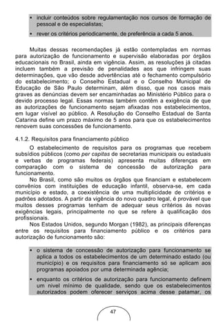 • incluir conteúdos sobre regulamentação nos cursos de formação de
       pessoal e de especialistas;
     • rever os critérios periodicamente, de preferência a cada 5 anos.

      Muitas dessas recomendações já estão contempladas em normas
para autorização de funcionamento e supervisão elaboradas por órgãos
educacionais no Brasil, ainda em vigência. Assim, as resoluções já citadas
incluem também a previsão de penalidades aos que infringem suas
determinações, que vão desde advertências até o fechamento compulsório
do estabelecimento; o Conselho Estadual e o Conselho Municipal de
Educação de São Paulo determinam, além disso, que nos casos mais
graves as denúncias devem ser encaminhadas ao Ministério Público para o
devido processo legal. Essas normas também contêm a exigência de que
as autorizações de funcionamento sejam afixadas nos estabelecimentos,
em lugar visível ao público. A Resolução do Conselho Estadual de Santa
Catarina define um prazo máximo de 5 anos para que os estabelecimentos
renovem suas concessões de funcionamento.

4.1.2. Requisitos para financiamento público
      O estabelecimento de requisitos para os programas que recebem
subsídios públicos (como per capitas de secretarias municipais ou estaduais
e verbas de programas federais) apresenta muitas diferenças em
comparação com o sistema de concessão de autorização para
funcionamento.
      No Brasil, como são muitos os órgãos que financiam e estabelecem
convênios com instituições de educação infantil, observa-se, em cada
município e estado, a coexistência de uma multiplicidade de critérios e
padrões adotados. A partir da vigência do novo quadro legal, é provável que
muitos desses programas tenham de adequar seus critérios às novas
exigências legais, principalmente no que se refere à qualificação dos
profissionais.
      Nos Estados Unidos, segundo Morgan (1982), as principais diferenças
entre os requisitos para financiamento público e os critérios para
autorização de funcionamento são:

     • o sistema de concessão de autorização para funcionamento se
       aplica a todos os estabelecimentos de um determinado estado (ou
       município) e os requisitos para financiamento só se aplicam aos
       programas apoiados por uma determinada agência;
     • enquanto os critérios de autorização para funcionamento definem
       um nivel mínimo de qualidade, sendo que os estabelecimentos
       autorizados podem oferecer serviços acima desse patamar, os


                                     47
 