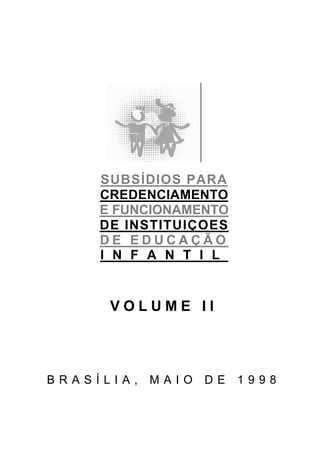 SUBSÍDIOS PARA
     CREDENCIAMENTO
     E FUNCIONAMENTO
     DE INSTITUIÇOES
     DE EDUCAÇÃO
     I N F A N T I L


      VOLUME II




BRASÍLIA,   MAIO   DE   1998
 