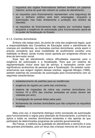 requisitos dos órgãos financiadores definem também um patamar
        máximo, acima do qual não cobrem os custos do atendimento;
     • os requisitos para financiamento representam uma segurança de
       que o dinheiro público será bem empregado, enquanto a
       autorização visa mais diretamente a proteção dos direitos da
       clientela;
     • os requisitos de financiamento são regidos por contratos legais,
       enquanto a exigência de autorização para funcionamento apoia-se
       no poder de fiscalização do Estado.

4.1.3. Creches domiciliares
       Embora não esteja claro, do ponto de vista das exigências legais, qual
a responsabilidade dos Conselhos de Educação sobre o atendimento de
crianças em residências, as chamadas creches domiciliares, ainda assim é
preciso considerar que essa modalidade de acolhimento constitui uma
realidade no Brasil, sendo muitas vezes apoiada por programas oficiais na
área de bem-estar social.
       Esse tipo de atendimento coloca dificuldades especiais para a
exigência de autorização e a fiscalização. Para que um sistema de
regulamentação inclua esse tipo de serviço, é necessário contar com
significativos acréscimos de pessoal para a fiscalização. Os estados norte-
americanos que exigem registro dessas creches, segundo Morgan (1985),
adotam sistemas de concessão de autorização para funcionamento com as
seguintes características:

     • estabelecimento de padrões para as residências;
     • exigência de registro por parte das crecheiras;
     • sistema de inspeções de rotina nas creches domiciliares (no
       mínimo 10 a 20% das creches sorteadas ao acaso devem ser
       visitadas por ano);
     • investigação de queixas feitas pelos pais;
     • fechamento de creches domiciliares que não cumprem os requisitos
       exigidos.

      Mais uma vez, é importante distinguir entre concessão de autorização
para funcionamento e regras para obtenção de financiamento: a primeira se
aplica a todas as creches domiciliares existentes e não apenas às que
participam de determinados programas de subsídio governamental.
      Na França, a melhoria da qualidade do atendimento a domicílio é uma
das grandes prioridades, pois um terço das crianças menores de 3 anos que

                                     48
 