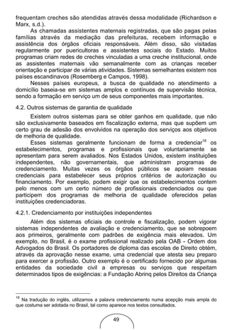 frequentam creches são atendidas através dessa modalidade (Richardson e
Marx, s.d.).
      As chamadas assistentes maternais registradas, que são pagas pelas
famílias através da mediação das prefeituras, recebem informação e
assistência dos órgãos oficiais responsáveis. Além disso, são visitadas
regularmente por puericultoras e assistentes sociais do Estado. Muitos
programas criam redes de creches vinculadas a uma creche institucional, onde
as assistentes maternais vão semanalmente com as crianças receber
orientação e participar de várias atividades. Sistemas semelhantes existem nos
países escandinavos (Rosemberg e Campos, 1998).
      Nesses países europeus, a busca de qualidade no atendimento a
domicílio baseia-se em sistemas amplos e contínuos de supervisão técnica,
sendo a formação em serviço um de seus componentes mais importantes.
4.2. Outros sistemas de garantia de qualidade
       Existem outros sistemas para se obter ganhos em qualidade, que não
são exclusivamente baseados em fiscalização externa, mas que supõem um
certo grau de adesão dos envolvidos na operação dos serviços aos objetivos
de melhoria de qualidade.
       Esses sistemas geralmente funcionam de forma a credenciar18 os
estabelecimentos, programas e profissionais que voluntariamente se
apresentam para serem avaliados. Nos Estados Unidos, existem instituições
independentes, não governamentais, que administram programas de
credenciamento. Muitas vezes os órgãos públicos se apoiam nessas
credenciais para estabelecer seus próprios critérios de autorização ou
financiamento. Por exemplo, podem exigir que os estabelecimentos contem
pelo menos com um certo número de profissionais credenciados ou que
participem dos programas de melhoria de qualidade oferecidos pelas
instituições credenciadoras.
4.2.1. Credenciamento por instituições independentes
      Além dos sistemas oficiais de controle e fiscalização, podem vigorar
sistemas independentes de avaliação e credenciamento, que se sobrepoem
aos primeiros, geralmente com padrões de exigência mais elevados. Um
exemplo, no Brasil, é o exame profissional realizado pela OAB - Ordem dos
Advogados do Brasil. Os portadores de diploma das escolas de Direito obtém,
através da aprovação nesse exame, uma credencial que atesta seu preparo
para exercer a profissão. Outro exemplo é o certificado fornecido por algumas
entidades da sociedade civil a empresas ou serviços que respeitam
determinados tipos de exigências: a Fundação Abrinq pelos Direitos da Criança


18
  Na tradução do inglês, utilizamos a palavra credenciamento numa acepção mais ampla do
que costuma ser adotada no Brasil, tal como aparece nos textos consultados.


                                          49
 