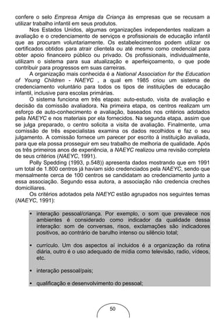 confere o selo Empresa Amiga da Criança às empresas que se recusam a
utilizar trabalho infantil em seus produtos.
       Nos Estados Unidos, algumas organizações independentes realizam a
avaliação e o credenciamento de serviços e profissionais de educação infantil
que as procuram voluntariamente. Os estabelecimentos podem utilizar os
certificados obtidos para atrair clientela ou até mesmo como credencial para
obter apoio financeiro público ou privado. Os profissionais, individualmente,
utilizam o sistema para sua atualização e aperfeiçoamento, o que pode
contribuir para progressos em suas carreiras.
       A organização mais conhecida é a National Association for the Education
of Young Children - NAEYC , a qual em 1985 criou um sistema de
credenciamento voluntário para todos os tipos de instituições de educação
infantil, inclusive para escolas primárias.
       O sistema funciona em três etapas: auto-estudo, visita de avaliação e
decisão da comissão avaliadora. Na primeira etapa, os centros realizam um
esforço de auto-conhecimento e avaliação, baseados nos critérios adotados
pela NAEYC e nos materiais por ela fornecidos. Na segunda etapa, assim que
se julga preparado, o centro solicita a visita de avaliação. Finalmente, uma
comissão de três especialistas examina os dados recolhidos e faz o seu
julgamento. A comissão fornece um parecer por escrito à instituição avaliada,
para que ela possa prosseguir em seu trabalho de melhoria de qualidade. Após
os três primeiros anos de experiência, a NAEYC realizou uma revisão completa
de seus critérios (NAEYC, 1991).
       Polly Spedding (1993, p.548)) apresenta dados mostrando que em 1991
um total de 1.800 centros já haviam sido credenciados pela NAEYC, sendo que
mensalmente cerca de 100 centros se candidatam ao credenciamento junto a
essa associação. Segundo essa autora, a associação não credencia creches
domiciliares.
       Os critérios adotados pela NAEYC estão agrupados nos seguintes temas
(NAEYC, 1991):

     • interação pessoal/criança. Por exemplo, o som que prevalece nos
       ambientes é considerado como indicador da qualidade dessa
       interação: som de conversas, risos, exclamações são indicadores
       positivos, ao contrário de barulho intenso ou silêncio total;

     • currículo. Um dos aspectos aí incluidos é a organização da rotina
       diária, outro é o uso adequado de mídia como televisão, radio, vídeos,
       etc.

     • interação pessoal/pais;

     • qualificação e desenvolvimento do pessoal;



                                     50
 