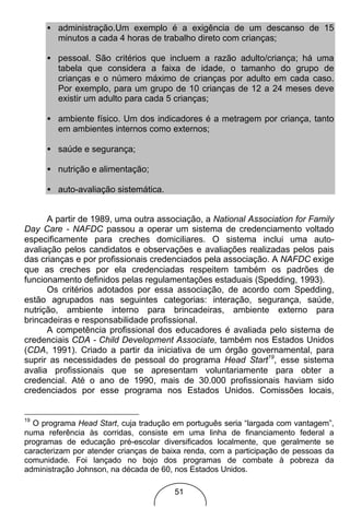 • administração.Um exemplo é a exigência de um descanso de 15
       minutos a cada 4 horas de trabalho direto com crianças;

     • pessoal. São critérios que incluem a razão adulto/criança; há uma
       tabela que considera a faixa de idade, o tamanho do grupo de
       crianças e o número máximo de crianças por adulto em cada caso.
       Por exemplo, para um grupo de 10 crianças de 12 a 24 meses deve
       existir um adulto para cada 5 crianças;

     • ambiente físico. Um dos indicadores é a metragem por criança, tanto
       em ambientes internos como externos;

     • saúde e segurança;

     • nutrição e alimentação;

     • auto-avaliação sistemática.


      A partir de 1989, uma outra associação, a National Association for Family
Day Care - NAFDC passou a operar um sistema de credenciamento voltado
especificamente para creches domiciliares. O sistema inclui uma auto-
avaliação pelos candidatos e observações e avaliações realizadas pelos pais
das crianças e por profissionais credenciados pela associação. A NAFDC exige
que as creches por ela credenciadas respeitem também os padrões de
funcionamento definidos pelas regulamentações estaduais (Spedding, 1993).
      Os critérios adotados por essa associação, de acordo com Spedding,
estão agrupados nas seguintes categorias: interação, segurança, saúde,
nutrição, ambiente interno para brincadeiras, ambiente externo para
brincadeiras e responsabilidade profissional.
      A competência profissional dos educadores é avaliada pelo sistema de
credenciais CDA - Child Development Associate, também nos Estados Unidos
(CDA, 1991). Criado a partir da iniciativa de um órgão governamental, para
suprir as necessidades de pessoal do programa Head Start19, esse sistema
avalia profissionais que se apresentam voluntariamente para obter a
credencial. Até o ano de 1990, mais de 30.000 profissionais haviam sido
credenciados por esse programa nos Estados Unidos. Comissões locais,


19
  O programa Head Start, cuja tradução em português seria “largada com vantagem”,
numa referência às corridas, consiste em uma linha de financiamento federal a
programas de educação pré-escolar diversificados localmente, que geralmente se
caracterizam por atender crianças de baixa renda, com a participação de pessoas da
comunidade. Foi lançado no bojo dos programas de combate à pobreza da
administração Johnson, na década de 60, nos Estados Unidos.

                                       51
 