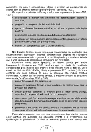 compostas por pais e especialistas, julgam e avaliam os profissionais de
acordo com os critérios definidos pelo programa (Spedding, 1993).
     Os aspectos avaliados estão agrupados nos seguintes objetivos (CDA,
1991):
     • estabelecer e manter um ambiente de aprendizagem seguro e
        saudável;
     • progredir na competência física e intelectual;
     • apoiar o desenvolvimento social e emocional e prover orientação
       positiva;
     • estabelecer relações positivas e produtivas com as famílias;
     • assegurar um programa bem administrado e intencionalmente voltado
       para a necessidades dos participantes;
     • manter um compromisso com o profissionalismo.

       Nos Estados Unidos, esses programas coordenados por entidades não
governamentais expressam algumas características próprias da sociedade
americana, como uma forte organização e mobilização de grupos da sociedade
civil e uma tradição de participação comunitária em nivel local.
       Entretanto, como alerta Spedding, os dados obtidos por amplo
levantamento divulgado em 1989 mostram que os níveis de qualidade
apresentados pela maioria das creches ainda deixam muito a desejar. Esse
estudo – National Child Staffing Study – pesquisou 227 creches (child care
centers) em cinco cidades do país. A pesquisa não incluia creches
domiciliares. A partir dos resultados obtidos, o trabalho propõe as seguintes
recomendações (Spedding, 1993, p.550):
       • aumentar o salário dos educadores;
     • promover educação formal e oportunidades de treinamento para o
       pessoal das creches;
     • adotar padrões estaduais e federais para a razão adulto-criança,
       capacitação de pessoal, educação e compensação;
     • desenvolver padrões de atendimento para as diversas modalidades de
       atendimento para diminuir as disparidades entre os diferentes tipos de
       programas;
     • promover a educação do público sobre a importância de se contar
       com pessoal bem treinado e adequadamente remunerado.
       Esses dados mostram que uma das variáveis mais importantes para se
obter ganhos em qualidade na educação infantil é o investimento na
qualificação do profissional. O nível de formação prévia e em serviço dos


                                      52
 