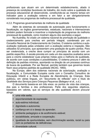 profissionais que atuam em um determinado estabelecimento, aliado à
presença de condições favoráveis de trabalho, diz muito sobre a qualidade do
processo educacional ali desenvolvido, constituindo-se ao mesmo tempo em
indicador para a avaliação externa e em fator a ser obrigatoriamente
considerado nos programas de melhoria processual de qualidade.
4.2.2. Programas governamentais de melhoria de qualidade
       Além de sistemas de concessão de autorização para funcionamento e
fiscalização, os órgãos governamentais, estaduais, nacionais e internacionais
também podem formular e incentivar a implantação de programas de melhoria
processual de qualidade, como mostram alguns dos exemplos a seguir.
       Na Austrália, foi criado um sistema nacional de promoção de qualidade e
credenciamento para creches em período integral, coordenado por um
Conselho Nacional de Credenciamento de Creches. O sistema combina a auto-
avaliação realizada pelas unidades com a avaliação externa e inspeção. São
utilizados 52 princípios, que apresentam uma gradação de quatro pontos. Para
ser credenciada, a creche deve cumprir os princípios de acordo com um
padrão específico. A escala prevista em cada um dos aspectos avaliados serve
para a creche estabelecer suas próprias metas para a melhoria de qualidade,
de acordo com suas condições e possibilidades. O sistema procura ir além da
definição de padrões mínimos, apontando na direção de um processo contínuo
de busca de qualidade. Por ser flexível, permite também que governos locais
fixem seus próprios padrões de qualidade (NCAC, 1993).
       Na Europa, além dos sistemas nacionais de autorização, avaliação e
fiscalização, a Comunidade Européia conta com o Conselho Consultivo de
Educação Infantil e a Rede Européia de Atendimento às Crianças. Esta
publicou, em várias linguas, um “documento de reflexão” com o título de
Qualidade dos Serviços para Crianças Pequenas (Balageur et al., s.d.).
       O documento baseia-se em três eixos: os pontos de vista das crianças,
dos pais e famílias e dos profissionais. Parte dos seguintes objetivos,
baseados em valores, que os serviços de alta qualidade devem procurar
atingir:
       • uma vida sadia;
       • espontaneidade de expressão;
       • auto-estima individual;
       • dignidade e autonomia;
       • confiança em si e desejo de aprender;
       • ambiente pedagógico e de acolhimento estável;
       • sociabilidade, amizade e cooperação;
       • igualdade de oportunidades, sem discriminação sexista, racial ou para
          com os portadores de deficiências;
       • diversidade cultural;

                                     53
 