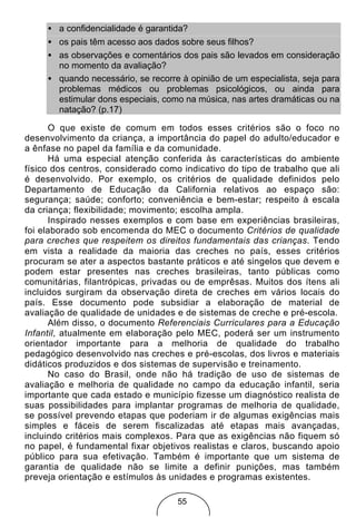 • a confidencialidade é garantida?
     • os pais têm acesso aos dados sobre seus filhos?
     • as observações e comentários dos pais são levados em consideração
       no momento da avaliação?
     • quando necessário, se recorre à opinião de um especialista, seja para
       problemas médicos ou problemas psicológicos, ou ainda para
       estimular dons especiais, como na música, nas artes dramáticas ou na
       natação? (p.17)

      O que existe de comum em todos esses critérios são o foco no
desenvolvimento da criança, a importância do papel do adulto/educador e
a ênfase no papel da família e da comunidade.
      Há uma especial atenção conferida às características do ambiente
físico dos centros, considerado como indicativo do tipo de trabalho que ali
é desenvolvido. Por exemplo, os critérios de qualidade definidos pelo
Departamento de Educação da California relativos ao espaço são:
segurança; saúde; conforto; conveniência e bem-estar; respeito à escala
da criança; flexibilidade; movimento; escolha ampla.
      Inspirado nesses exemplos e com base em experiências brasileiras,
foi elaborado sob encomenda do MEC o documento Critérios de qualidade
para creches que respeitem os direitos fundamentais das crianças. Tendo
em vista a realidade da maioria das creches no país, esses critérios
procuram se ater a aspectos bastante práticos e até singelos que devem e
podem estar presentes nas creches brasileiras, tanto públicas como
comunitárias, filantrópicas, privadas ou de emprêsas. Muitos dos ítens ali
incluidos surgiram da observação direta de creches em vários locais do
país. Esse documento pode subsidiar a elaboração de material de
avaliação de qualidade de unidades e de sistemas de creche e pré-escola.
      Além disso, o documento Referenciais Curriculares para a Educação
Infantil, atualmente em elaboração pelo MEC, poderá ser um instrumento
orientador importante para a melhoria de qualidade do trabalho
pedagógico desenvolvido nas creches e pré-escolas, dos livros e materiais
didáticos produzidos e dos sistemas de supervisão e treinamento.
      No caso do Brasil, onde não há tradição de uso de sistemas de
avaliação e melhoria de qualidade no campo da educação infantil, seria
importante que cada estado e município fizesse um diagnóstico realista de
suas possibilidades para implantar programas de melhoria de qualidade,
se possível prevendo etapas que poderiam ir de algumas exigências mais
simples e fáceis de serem fiscalizadas até etapas mais avançadas,
incluindo critérios mais complexos. Para que as exigências não fiquem só
no papel, é fundamental fixar objetivos realistas e claros, buscando apoio
público para sua efetivação. Também é importante que um sistema de
garantia de qualidade não se limite a definir punições, mas também
preveja orientação e estímulos às unidades e programas existentes.

                                    55
 