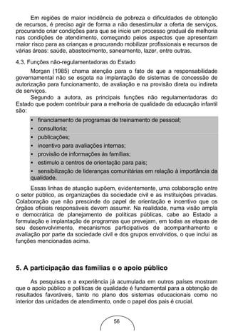 Em regiões de maior incidência de pobreza e dificuldades de obtenção
de recursos, é preciso agir de forma a não desestimular a oferta de serviços,
procurando criar condições para que se inicie um processo gradual de melhoria
nas condições de atendimento, começando pelos aspectos que apresentam
maior risco para as crianças e procurando mobilizar profissionais e recursos de
várias áreas: saúde, abastecimento, saneamento, lazer, entre outras.
4.3. Funções não-regulamentadoras do Estado
      Morgan (1985) chama atenção para o fato de que a responsabilidade
governamental não se esgota na implantação de sistemas de concessão de
autorização para funcionamento, de avaliação e na provisão direta ou indireta
de serviços.
      Segundo a autora, as principais funções não regulamentadoras do
Estado que podem contribuir para a melhoria de qualidade da educação infantil
são:
     • financiamento de programas de treinamento de pessoal;
     • consultoria;
     • publicações;
     • incentivo para avaliações internas;
     • provisão de informações às famílias;
     • estimulo a centros de orientação para pais;
     • sensibilização de lideranças comunitárias em relação à importância da
     qualidade.
      Essas linhas de atuação supõem, evidentemente, uma colaboração entre
o setor público, as organizações da sociedade civil e as instituições privadas.
Colaboração que não prescinde do papel de orientação e incentivo que os
órgãos oficiais responsáveis devem assumir. Na realidade, numa visão ampla
e democrática de planejamento de políticas públicas, cabe ao Estado a
formulação e implantação de programas que prevejam, em todas as etapas de
seu desenvolvimento, mecanismos participativos de acompanhamento e
avaliação por parte da sociedade civil e dos grupos envolvidos, o que inclui as
funções mencionadas acima.



5. A participação das famílias e o apoio público
       As pesquisas e a experiência já acumulada em outros países mostram
que o apoio público a políticas de qualidade é fundamental para a obtenção de
resultados favoráveis, tanto no plano dos sistemas educacionais como no
interior das unidades de atendimento, onde o papel dos pais é crucial.


                                      56
 