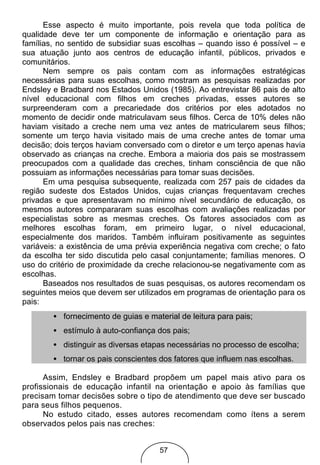Esse aspecto é muito importante, pois revela que toda política de
qualidade deve ter um componente de informação e orientação para as
famílias, no sentido de subsidiar suas escolhas – quando isso é possível – e
sua atuação junto aos centros de educação infantil, públicos, privados e
comunitários.
      Nem sempre os pais contam com as informações estratégicas
necessárias para suas escolhas, como mostram as pesquisas realizadas por
Endsley e Bradbard nos Estados Unidos (1985). Ao entrevistar 86 pais de alto
nível educacional com filhos em creches privadas, esses autores se
surpreenderam com a precariedade dos critérios por eles adotados no
momento de decidir onde matriculavam seus filhos. Cerca de 10% deles não
haviam visitado a creche nem uma vez antes de matricularem seus filhos;
somente um terço havia visitado mais de uma creche antes de tomar uma
decisão; dois terços haviam conversado com o diretor e um terço apenas havia
observado as crianças na creche. Embora a maioria dos pais se mostrassem
preocupados com a qualidade das creches, tinham consciência de que não
possuiam as informações necessárias para tomar suas decisões.
      Em uma pesquisa subsequente, realizada com 257 pais de cidades da
região sudeste dos Estados Unidos, cujas crianças frequentavam creches
privadas e que apresentavam no mínimo nível secundário de educação, os
mesmos autores compararam suas escolhas com avaliações realizadas por
especialistas sobre as mesmas creches. Os fatores associados com as
melhores escolhas foram, em primeiro lugar, o nível educacional,
especialmente dos maridos. Também influiram positivamente as seguintes
variáveis: a existência de uma prévia experiência negativa com creche; o fato
da escolha ter sido discutida pelo casal conjuntamente; famílias menores. O
uso do critério de proximidade da creche relacionou-se negativamente com as
escolhas.
      Baseados nos resultados de suas pesquisas, os autores recomendam os
seguintes meios que devem ser utilizados em programas de orientação para os
pais:
        • fornecimento de guias e material de leitura para pais;
        • estímulo à auto-confiança dos pais;
        • distinguir as diversas etapas necessárias no processo de escolha;
        • tornar os pais conscientes dos fatores que influem nas escolhas.

      Assim, Endsley e Bradbard propõem um papel mais ativo para os
profissionais de educação infantil na orientação e apoio às famílias que
precisam tomar decisões sobre o tipo de atendimento que deve ser buscado
para seus filhos pequenos.
      No estudo citado, esses autores recomendam como ítens a serem
observados pelos pais nas creches:


                                     57
 