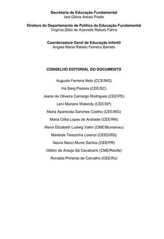 Secretaria de Educação Fundamental
                   Iara Glória Areias Prado

Diretora do Departamento de Política da Educação Fundamental
             Virgínia Zélia de Azevedo Rebeis Fahra


          Coordenadora Geral de Educação Infantil
            Angela Maria Rabelo Ferreira Barreto




          CONSELHO EDITORIAL DO DOCUMENTO


               Augusto Ferreira Neto (CCE/MG)

                  Iris Barg Piazera (CEE/SC)

        Jeane de Oliveira Camargo Rodrigues (CEE/PE)

               Leni Mariano Walendy (CEE/SP)

          Maria Aparecida Sanches Coelho (CEE/MG)

            Maria Célia Lopes de Andrade (CEE/RN)

         Maria Elizabeth Ludwig Valim (CME/Blumenau)

            Marleide Terezinha Lorenzi (CEED/RS)

             Naura Nanci Muniz Santos (CEE/PR)

          Odilon de Araújo Sá Cavalcanti (CME/Recife)

            Ronaldo Pimenta de Carvalho (CEE/RJ)
 