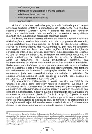 • saúde e segurança;
           • interações adulto-criança e criança-criança;
           • atividades desenvolvidas;
           • comunicação centro/família;
           • espaço físico.
      A literatura internacional sobre programas de qualidade para crianças
pequenas também enfatiza a importância da participação das famílias
nesses programas (Campos, 1997). A atuação dos pais pode funcionar
como uma realimentação para os esforços de melhoria de qualidade
realizado pelas equipes dos centros de educação infantil.
      No Brasil, em muitos centros urbanos, as creches surgiram a partir de
reivindicações e movimentos sociais nos bairros populares de moradia,
sendo paulatinamente incorporadas ao âmbito do atendimento público,
através da municipalização dos equipamentos ou por meio de convênios
com órgãos públicos. Assim, em certas regiões já há uma tradição de
participação intensa das famílias, geralmente mais acentuada nas creches
do que nas redes de pré-escolas. Entretanto, na maioria dos casos não há
canais institucionais de participação junto às unidades de atendimento,
como os Conselhos de Escola Deliberativos, existentes nos
estabelecimentos de ensino fundamental em muitos estados e municípios.
Dadas essas características, seria importante pensar não só em subsídios
para as escolhas e para a vigilância dos pais individualmente, mas também
em instrumentos de incentivo à participação coletiva das famílias e da
comunidade junto aos estabelecimentos conveniados e privados. Os
estabelecimentos oficiais já estão obrigados a garantir esse espaço de
participação, como define o artigo 14 da LDB20.
      Os mecanismos institucionais e legais previstos no Estatuto da
Criança e do Adolescente constituem recursos importantes que devem ser
mobilizados nesse processo. Aos Conselhos Tutelares, previstos para todos
os municípios, cabem iniciativas visando garantir o respeito aos direitos das
crianças e adolescentes, inclusive quanto à apuração de irregularidades em
entidades de atendimento (Seção VI, Título 6º, Cap. 3º). A partir do atual
quadro legal e institucional brasileiro, é muito importante que o público em
geral, as organizações da sociedade civil, as famílias e os profissionais de
educação infantil sejam informados sobre a existência e o funcionamento
desses novos canais de encaminhamento de queixas e denúncias.


20
   O documento do Conselho Estadual de Educação de São Paulo assim resume o que estabelece a LDB
nesse artigo: "Os sistemas de ensino definirão normas de gestão democrática dos estabelecimentos públicos
de educação infantil, atendendo aos princípios de participação dos profissionais da educação, da família e da
comunidade, na elaboração e execução do projeto pedagógico da instituição e da participação das
comunidades escolar e local em conselhos escolares ou equivalentes" (São Paulo, Estado, 1997, ítem 13
dos "Princípios gerais"


                                                    58
 