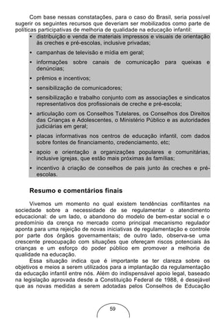 Com base nessas constatações, para o caso do Brasil, seria possível
sugerir os seguintes recursos que deveriam ser mobilizados como parte de
políticas participativas de melhoria de qualidade na educação infantil:
       • distribuição e venda de materiais impressos e visuais de orientação
         às creches e pré-escolas, inclusive privadas;
     • campanhas de televisão e mídia em geral;
     • informações sobre canais de comunicação para queixas e
       denúncias;
     • prêmios e incentivos;
     • sensibilização de comunicadores;
     • sensibilização e trabalho conjunto com as associações e sindicatos
       representativos dos profissionais de creche e pré-escola;
     • articulação com os Conselhos Tutelares, os Conselhos dos Direitos
       das Crianças e Adolescentes, o Ministério Público e as autoridades
       judiciárias em geral;
     • placas informativas nos centros de educação infantil, com dados
       sobre fontes de financiamento, credenciamento, etc;
     • apoio e orientação a organizações populares e comunitárias,
       inclusive igrejas, que estão mais próximas às famílias;
     • incentivo à criação de conselhos de pais junto às creches e pré-
       escolas.


     Resumo e comentários finais
      Vivemos um momento no qual existem tendências conflitantes na
sociedade sobre a necessidade de se regulamentar o atendimento
educacional: de um lado, o abandono do modelo de bem-estar social e o
predomínio da crença no mercado como principal mecanismo regulador
aponta para uma rejeição de novas iniciativas de regulamentação e controle
por parte dos órgãos governamentais; de outro lado, observa-se uma
crescente preocupação com situações que ofereçam riscos potenciais às
crianças e um esforço do poder público em promover a melhoria de
qualidade na educação.
      Essa situação indica que é importante se ter clareza sobre os
objetivos e meios a serem utilizados para a implantação da regulamentação
da educação infantil entre nós. Além do indispensável apoio legal, baseado
na legislação aprovada desde a Constituição Federal de 1988, é desejável
que as novas medidas a serem adotadas pelos Conselhos de Educação



                                    59
 