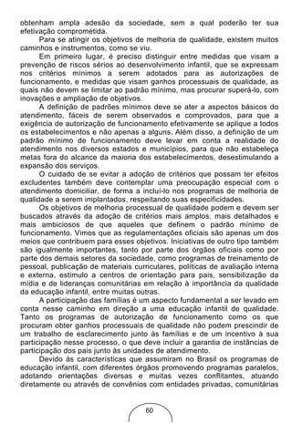 obtenham ampla adesão da sociedade, sem a qual poderão ter sua
efetivação comprometida.
      Para se atingir os objetivos de melhoria de qualidade, existem muitos
caminhos e instrumentos, como se viu.
      Em primeiro lugar, é preciso distinguir entre medidas que visam a
prevenção de riscos sérios ao desenvolvimento infantil, que se expressam
nos critérios mínimos a serem adotados para as autorizações de
funcionamento, e medidas que visam ganhos processuais de qualidade, as
quais não devem se limitar ao padrão mínimo, mas procurar superá-lo, com
inovações e ampliação de objetivos.
      A definição de padrões mínimos deve se ater a aspectos básicos do
atendimento, fáceis de serem observados e comprovados, para que a
exigência de autorização de funcionamento efetivamente se aplique a todos
os estabelecimentos e não apenas a alguns. Além disso, a definição de um
padrão mínimo de funcionamento deve levar em conta a realidade do
atendimento nos diversos estados e municípios, para que não estabeleça
metas fora do alcance da maioria dos estabelecimentos, desestimulando a
expansão dos serviços.
      O cuidado de se evitar a adoção de critérios que possam ter efeitos
excludentes também deve contemplar uma preocupação especial com o
atendimento domiciliar, de forma a incluí-lo nos programas de melhoria de
qualidade a serem implantados, respeitando suas especificidades.
      Os objetivos de melhoria processual de qualidade podem e devem ser
buscados através da adoção de critérios mais amplos, mais detalhados e
mais ambiciosos de que aqueles que definem o padrão mínimo de
funcionamento. Vimos que as regulamentações oficiais são apenas um dos
meios que contribuem para esses objetivos. Iniciativas de outro tipo também
são igualmente importantes, tanto por parte dos órgãos oficiais como por
parte dos demais setores da sociedade, como programas de treinamento de
pessoal, publicação de materiais curriculares, políticas de avaliação interna
e externa, estimulo a centros de orientação para pais, sensibilização da
mídia e de lideranças comunitárias em relação à importância da qualidade
da educação infantil, entre muitas outras.
      A participação das famílias é um aspecto fundamental a ser levado em
conta nesse caminho em direção a uma educação infantil de qualidade.
Tanto os programas de autorização de funcionamento como os que
procuram obter ganhos processuais de qualidade não podem prescindir de
um trabalho de esclarecimento junto às famílias e de um incentivo à sua
participação nesse processo, o que deve incluir a garantia de instâncias de
participação dos pais junto às unidades de atendimento.
      Devido às características que assumiram no Brasil os programas de
educação infantil, com diferentes órgãos promovendo programas paralelos,
adotando orientações diversas e muitas vezes conflitantes, atuando
diretamente ou através de convênios com entidades privadas, comunitárias


                                     60
 