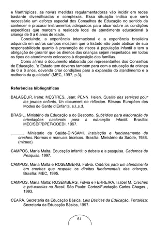e filantrópicas, as novas medidas regulamentadoras vão incidir em redes
bastante diversificadas e complexas. Essa situação indica que será
necessário um esforço especial dos Conselhos de Educação no sentido de
conhecer e procurar instrumentos adequados para atuar sobre as condições
específicas que marcam a realidade local de atendimento educacional à
criança de 0 a 6 anos de idade.
      Concluindo, a experiência internacional e a experiência brasileira
adquirida em outros campos mostram que o Estado não pode abdicar de sua
responsabilidade quanto à prevenção de riscos à população infantil e tem a
obrigação de garantir que os direitos das crianças sejam respeitados em todos
os tipos de atendimento colocados à disposição das famílias.
      Como afirma o documento elaborado por representantes dos Conselhos
de Educação, "o Estado tem deveres também para com a educação da criança
de 0 a 6 anos, devendo criar condições para a expansão do atendimento e a
melhoria da qualidade" (MEC, 1997, p.3).


Referências bibliográficas

BALAGEUR, Irene; MESTRES, Jean; PENN, Helen. Qualité des services pour
     les jeunes enfants. Un document de réflexion. Réseau Européen des
     Modes de Garde d’Enfants, s.l.,s.d.

BRASIL. Ministério da Educação e do Desporto. Subsídios para elaboração de
     orientações nacionais para a educação infantil. Brasília:
     MEC/SEF/DPEF/COEDI, 1997.

       . Ministério da Saúde-DINSAMI. Instalação e funcionamento de
    creches. Normas e manuais técnicos. Brasília: Ministério da Saúde, 1988.
    (mimeo)

CAMPOS, Maria Malta. Educação infantil: o debate e a pesquisa. Cadernos de
    Pesquisa, 1997.

CAMPOS, Maria Malta e ROSEMBERG, Fúlvia. Critérios para um atendimento
    em creches que respeite os direitos fundamentais das crianças.
    Brasília: MEC, 1995.

CAMPOS, Maria Malta; ROSEMBERG, Fúlvia e FERREIRA, Isabel M. Creches
    e pré-escolas no Brasil. São Paulo: Cortez/Fundação Carlos Chagas ,
    1993.

CEARÁ. Secretaria da Educação Básica. Leis Básicas da Educação. Fortaleza:
     Secretaria da Educação Básica, 1997.


                                     61
 