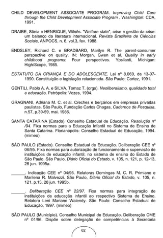 CHILD DEVELOPMENT ASSOCIATE PROGRAM. Improving Child Care
     through the Child Development Associate Program . Washington: CDA,
     1991.

DRAIBE, Sônia e HENRIQUE, Wilnês. "Welfare state", crise e gestão da crise:
     um balanço da literatura internacional. Revista Brasileira de Ciências
     Sociais, ANPOCS, n. 6, vol.3, fev. 1988.

ENDSLEY, Richard C. e BRADBARD, Marilyn R. The parent-consumer
     perspective on quality. IN: Morgan, Gwen et al. Quality in early
     childhood programs: Four perspectives. Ypsilanti, Michigan:
     High/Scope, 1985.

ESTATUTO DA CRIANÇA E DO ADOLESCENTE. Lei nº 8.069, de 13-07-
     1990. Constituição e legislação relacionada. São Paulo: Cortez, 1991.

GENTILI, Pablo A. A. e SILVA, Tomaz T. (orgs). Neoliberalismo, qualidade total
     e educação. Petrópolis: Vozes, 1994.

GRAGNANI, Adriana M. C. et al. Creches e berçários em empresas privadas
    paulistas. São Paulo, Fundação Carlos Chagas, Cadernos de Pesquisa,
    n.57, p.39-59, mai. 1986.

SANTA CATARINA (Estado). Conselho Estadual de Educação. Resolução nº
     /94. Fixa normas para a Educação Infantil no Sistema de Ensino de
     Santa Catarina. Florianópolis: Conselho Estadual de Educação, 1994.
     (mimeo)

SÃO PAULO (Estado). Conselho Estadual de Educação. Deliberação CEE nº
     06/95. Fixa normas para autorização de funcionamento e supervisão de
     instituições de educação infantil, no sistema de ensino do Estado de
     São Paulo. São Paulo, Diário Oficial do Estado, v. 105, n. 121, p. 12-13,
     28 jun. 1995a.

______. Indicação CEE nº 04/95. Relatoras Domingas M. C. R. Primiano e
      Marilena R. Malvezzi. São Paulo, Diário Oficial do Estado, v. 105, n.
      121, p.13, 28 jun. 1995b.

______. Deliberação CEE nº 22/97. Fixa normas para integração de
      instituições de educação infantil ao respectivo Sistema de Ensino.
      Relatora Leni Mariano Walendy. São Paulo: Conselho Estadual de
      Educação, 1997. (mimeo)

SÃO PAULO (Município). Conselho Municipal de Educação. Deliberação CME
     nº 01/96. Dispõe sobre delegação de competências à Secretaria

                                     62
 