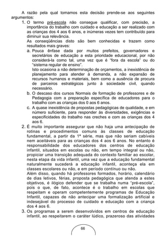 A razão pela qual tomamos esta decisão prende-se aos seguintes
argumentos:
     1. O termo pré-escola não consegue qualificar, com precisão, a
        importância do trabalho com cuidado e educação a ser realizado com
        as crianças dos 4 aos 6 anos, e inúmeras vezes tem contribuído para
        diminuir sua relevância.
        As conseqüências disto são bem conhecidas e trazem como
        resultados mais graves:
        a. Pouca ênfase dada por muitos prefeitos, governadores e
           secretários de educação a esta prioridade educacional, por não
           considerá-la como tal, uma vez que é “fora da escola” ou do
           “sistema regular de ensino”.
           Isto ocasiona a não determinação de orçamentos, a inexistência de
           planejamento para atender à demanda, a não expansão de
           recursos humanos e materiais, bem como a ausência de procura
           de parceiros estratégicos junto à sociedade civil, quando
           necessário.
        b. O descaso dos cursos Normais de formação de professores e de
           Pedagogia com a preparação específica de educadores para o
           trabalho com as crianças dos 0 aos 6 anos.
        c. A quase inexistência de propostas pedagógicas de qualidade, e em
           número suficiente, para responder às diversidades, exigências e
           especificidades do trabalho nas creches e com as crianças dos 4
           aos 6.
     2. É muito importante assegurar que não haja uma antecipação de
        rotinas e procedimentos comuns às classes de educação
        fundamental, a partir da 1ª série, mas que não seriam cabíveis
        nem aceitáveis para as crianças dos 4 aos 6 anos. No entanto é
        responsabilidade dos educadores dos centros de educação
        infantil, situados em escolas ou não, em tempo integral ou não,
        propiciar uma transição adequada do contexto familiar ao escolar,
        nesta etapa da vida infantil, uma vez que a educação fundamental
        naturalmente sucederá a educação infantil, aconteça ela em
        classes escolares ou não, e em período contínuo ou não.
        Além disso, quando há professores formados, horário, calendário
        de dias letivos, férias, proposta pedagógica que atenda a estes
        objetivos, é ilógico defender que se trabalha numa “pré-escola”,
        pois o que, de fato, acontece é o trabalho em escolas que
        respeitam e operam competentemente programas de Educação
        Infantil, capazes de não antecipar uma formalização artificial e
        indesejável do processo de cuidado e educação com a criança
        dos 4 aos 6.
     3. Os programas a serem desenvolvidos em centros de educação
        infantil, ao respeitarem o caráter lúdico, prazeroso das atividades


                                    66
 