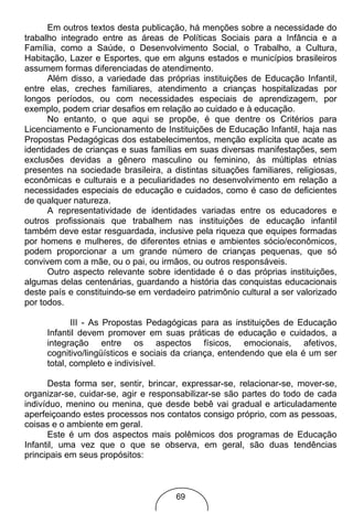 Em outros textos desta publicação, há menções sobre a necessidade do
trabalho integrado entre as áreas de Políticas Sociais para a Infância e a
Família, como a Saúde, o Desenvolvimento Social, o Trabalho, a Cultura,
Habitação, Lazer e Esportes, que em alguns estados e municípios brasileiros
assumem formas diferenciadas de atendimento.
      Além disso, a variedade das próprias instituições de Educação Infantil,
entre elas, creches familiares, atendimento a crianças hospitalizadas por
longos períodos, ou com necessidades especiais de aprendizagem, por
exemplo, podem criar desafios em relação ao cuidado e à educação.
      No entanto, o que aqui se propõe, é que dentre os Critérios para
Licenciamento e Funcionamento de Instituições de Educação Infantil, haja nas
Propostas Pedagógicas dos estabelecimentos, menção explícita que acate as
identidades de crianças e suas famílias em suas diversas manifestações, sem
exclusões devidas a gênero masculino ou feminino, às múltiplas etnias
presentes na sociedade brasileira, a distintas situações familiares, religiosas,
econômicas e culturais e a peculiaridades no desenvolvimento em relação a
necessidades especiais de educação e cuidados, como é caso de deficientes
de qualquer natureza.
      A representatividade de identidades variadas entre os educadores e
outros profissionais que trabalhem nas instituições de educação infantil
também deve estar resguardada, inclusive pela riqueza que equipes formadas
por homens e mulheres, de diferentes etnias e ambientes sócio/econômicos,
podem proporcionar a um grande número de crianças pequenas, que só
convivem com a mãe, ou o pai, ou irmãos, ou outros responsáveis.
      Outro aspecto relevante sobre identidade é o das próprias instituições,
algumas delas centenárias, guardando a história das conquistas educacionais
deste país e constituindo-se em verdadeiro patrimônio cultural a ser valorizado
por todos.

            III - As Propostas Pedagógicas para as instituições de Educação
     Infantil devem promover em suas práticas de educação e cuidados, a
     integração entre os aspectos físicos, emocionais, afetivos,
     cognitivo/lingüísticos e sociais da criança, entendendo que ela é um ser
     total, completo e indivisível.

      Desta forma ser, sentir, brincar, expressar-se, relacionar-se, mover-se,
organizar-se, cuidar-se, agir e responsabilizar-se são partes do todo de cada
indivíduo, menino ou menina, que desde bebê vai gradual e articuladamente
aperfeiçoando estes processos nos contatos consigo próprio, com as pessoas,
coisas e o ambiente em geral.
      Este é um dos aspectos mais polêmicos dos programas de Educação
Infantil, uma vez que o que se observa, em geral, são duas tendências
principais em seus propósitos:



                                      69
 