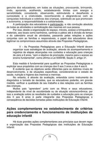 genuíno dos educadores, em todas as situações, provocando, brincando,
rindo, apoiando, acolhendo, estabelecendo limites com energia e
sensibilidade, consolando, observando, estimulando e desafiando a
curiosidade e a criatividade, reconhecendo e alegrando-se com as
conquistas individuais e coletivas das crianças, sobretudo as que promovam
a autonomia, a responsabilidade e a solidariedade.
       A participação dos educadores é participação, e não condução absoluta
de todas as atividades e centralização das mesmas em sua pessoa.
       Por isso, desde a organização do espaço, móveis, acesso a brinquedos e
materiais, aos locais como banheiros, cantinas e pátios até à divisão do tempo
e do calendário anual de atividades, passando pelas relações e ações
conjuntas com as famílias e responsáveis, o papel dos educadores deve
legitimar os compromissos assumidos através das Propostas Pedagógicas.

           V - As Propostas Pedagógicas para a Educação Infantil devem
     organizar suas estratégias de avaliação, através do acompanhamento e
     registros de etapas alcançadas nos cuidados e educação para crianças
     de zero a 6 anos, “sem o objetivo de promoção, mesmo para o acesso ao
     ensino fundamental”, como afirma a Lei 9394/96, Seção II, artigo 31.

      Esta medida é fundamental para qualificar as Propostas Pedagógicas e
explicitar seus propósitos com as crianças dos 0 aos 3 anos e dos 4 aos 6.
      É evidente que os objetivos serão diferentes para os distintos níveis de
desenvolvimento, e de situações especificas, considerando-se o estado de
saúde, nutrição e higiene dos meninos e meninas.
      No entanto, é através da avaliação, entendida como instrumento de
diagnóstico e tomada de decisões, que os educadores poderão, em grande
medida, verificar a qualidade de seu trabalho e das relações com as famílias
das crianças.
      Muitos pais ”aprendem” junto com os filhos e seus educadores,
independente de nível de escolaridade ou de situação sócio/econômica; por
isso a avaliação sobre os resultados de cuidados e educação para as crianças
dos 0 aos 6 anos é parte integrante das Propostas Pedagógicas e
conseqüência de decisões tomadas pelas instituições de Educação Infantil.


Ações complementares no estabelecimento de critérios
para credenciamento e funcionamento de instituições de
educação infantil
      Há duas grandes ações complementares aos princípios que devem reger
a organização das Propostas Pedagógicas das instituições de Educação
Infantil:


                                     73
 
