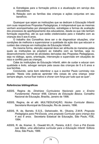 a. Estratégias para a formação prévia e a atualização em serviço dos
        educadores;
     b. Relação com as famílias das crianças e ações conjuntas em seu
        benefício.

      Quaisquer que sejam as instituições que se dedicam à Educação Infantil
com suas respectivas Propostas Pedagógicas, é indispensável que as mesmas
venham acompanhadas por planejamentos, estratégias e formas de avaliação
dos processos de aperfeiçoamento dos educadores, desde os que não tenham
formação específica, até os que estão credenciados para o trabalho com as
crianças dos 0 aos 6 anos.
      O trabalho dos Conselhos deve ser o de diagnosticar situações, criar
condições de melhoria e supervisionar a qualidade da ação dos que educam e
cuidam das crianças em instituições de Educação Infantil.
      Da mesma forma, atenção especial deve ser atribuída às maneiras pelas
quais as instituições se propõem ao trabalho com as famílias, seja no
desenvolvimento normal de atividades derivadas das Propostas Pedagógicas,
seja no diálogo, apoio, orientação, intervenção e supervisão em situações de
risco e conflito para as crianças.
      Cabe às instituições de Educação Infantil, além de cuidar e educar com
qualidade e êxito, advogar sempre pela causa das crianças de 0 a 6 anos e
sua famílias.
      Concluindo, seria bom relembrar o que o escritor Paulo Leminsky nos
propõe: “Nesta vida pode-se aprender três coisas de uma criança: estar
sempre alegre, nunca ficar inativo e chorar com força por tudo que se quer”.


Referências bibliográficas

ASSIS, Regina de. Diretrizes Curriculares Nacionais para o Ensino
      Fundamental, Parecer 4/98, Câmara de Educação Básica. Conselho
      Nacional de Educação, Brasília, Janeiro de 1998.

ASSIS, Regina, de et allii. MULTIEDUCAÇÃO, Núcleo Curricular Básico.
      Secretaria Municipal de Educação, Rio de Janeiro, 1996.

ASSIS, R. de, Barreto, E.S.S., Deheinzelin, M., Oliveira, Z.M.R. Proposta
      Pedagógica para Pré-Escola, uma proposta Curricular para criança dos
      4 aos 6 anos. Secretaria Estadual de Educação, São Paulo, FDE,
      1994.

ASSIS, R. de, Kramer, S., Oswald M.L.R., Pereira, A.B.C. Com a Pré Escola
      nas Mãos, uma alternativa curricular para a Educação Infantil. Editora
      Ática, São Paulo, 1989.


                                    74
 