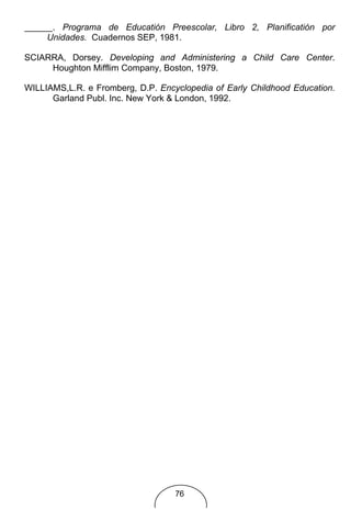. Programa de Educatión Preescolar, Libro 2, Planificatión por
     Unidades. Cuadernos SEP, 1981.

SCIARRA, Dorsey. Developing and Administering a Child Care Center.
     Houghton Mifflim Company, Boston, 1979.

WILLIAMS,L.R. e Fromberg, D.P. Encyclopedia of Early Childhood Education.
      Garland Publ. Inc. New York & London, 1992.




                                   76
 