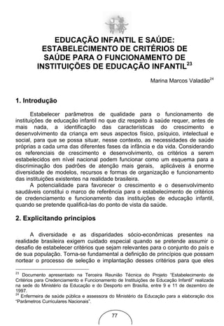EDUCAÇÃO INFANTIL E SAÚDE:
           ESTABELECIMENTO DE CRITÉRIOS DE
            SAÚDE PARA O FUNCIONAMENTO DE
          INSTITUIÇÕES DE EDUCAÇÃO INFANTIL23
                                                               Marina Marcos Valadão24


1. Introdução

       Estabelecer parâmetros de qualidade para o funcionamento de
instituições de educação infantil no que diz respeito à saúde requer, antes de
mais nada, a identificação das características do crescimento e
desenvolvimento da criança em seus aspectos físico, psíquico, intelectual e
social, para que se possa situar, nesse contexto, as necessidades de saúde
próprias a cada uma das diferentes fases da infância e da vida. Considerando
os referenciais de crescimento e desenvolvimento, os critérios a serem
estabelecidos em nível nacional podem funcionar como um esquema para a
discriminação dos padrões de atenção mais gerais, aplicáveis à enorme
diversidade de modelos, recursos e formas de organização e funcionamento
das instituições existentes na realidade brasileira.
       A potencialidade para favorecer o crescimento e o desenvolvimento
saudáveis constitui o marco de referência para o estabelecimento de critérios
de credenciamento e funcionamento das instituições de educação infantil,
quando se pretende qualificá-las do ponto de vista da saúde.

2. Explicitando princípios

      A diversidade e as disparidades sócio-econômicas presentes na
realidade brasileira exigem cuidado especial quando se pretende assumir o
desafio de estabelecer critérios que sejam relevantes para o conjunto do país e
de sua população. Torna-se fundamental a definição de princípios que possam
nortear o processo de seleção e implantação desses critérios para que eles

23
    Documento apresentado na Terceira Reunião Técnica do Projeto “Estabelecimento de
Critérios para Credenciamento e Funcionamento de Instituições de Educação Infantil” realizada
na sede do Ministério da Educação e do Desporto em Brasília, entre 9 e 11 de dezembro de
1997.
24
   Enfermeira de saúde pública e assessora do Ministério da Educação para a elaboração dos
“Parâmetros Curriculares Nacionais”.


                                             77
 