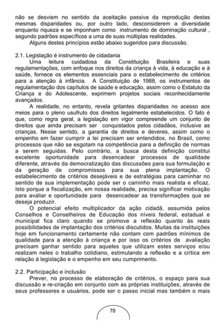 não se desviem no sentido da aceitação passiva da reprodução destas
mesmas disparidades ou, por outro lado, desconsiderem a diversidade
enquanto riqueza e se imponham como instrumento de dominação cultural ,
segundo padrões específicos a uma de suas múltiplas realidades.
     Alguns destes princípios estão abaixo sugeridos para discussão.

2.1. Legislação é instrumento de cidadania
       Uma leitura cuidadosa da Constituição Brasileira e suas
regulamentações, com enfoque nos direitos da criança à vida, à educação e à
saúde, fornece os elementos essenciais para o estabelecimento de critérios
para a atenção à infância. A Constituição de 1988, os instrumentos de
regulamentação dos capítulos de saúde e educação, assim como o Estatuto da
Criança e do Adolescente, exprimem projetos sociais reconhecidamente
avançados.
       A realidade, no entanto, revela gritantes disparidades no acesso aos
meios para o pleno usufruto dos direitos legalmente estabelecidos. O fato é
que, como regra geral, a legislação em vigor compreende um conjunto de
direitos que ainda precisam ser conquistados pelos cidadãos, inclusive as
crianças. Nesse sentido, a garantia de direitos e deveres, assim como o
empenho em fazer cumprir a lei precisam ser entendidos, no Brasil, como
processos que não se esgotam na competência para a definição de normas
a serem seguidas. Pelo contrário, a busca desta definição constitui
excelente oportunidade para desencadear processos de qualidade
diferente, através da democratização das discussões para sua formulação e
da geração de compromissos para sua plena implantação. O
estabelecimento de critérios desejáveis e de estratégias para caminhar no
sentido de sua implementação pode ser o caminho mais realista e eficaz.
Isto porque a fiscalização, em nossa realidade, precisa significar motivação
para avaliar e oportunidade para desencadear as transformações que se
deseja produzir.
       O potencial efeito multiplicador da ação cidadã, assumida pelos
Conselhos e Conselheiros de Educação dos níveis federal, estadual e
municipal fica claro quando se promove a reflexão quanto às reais
possibilidades de implantação dos critérios discutidos. Muitas da instituições
hoje em funcionamento certamente não contam com padrões mínimos de
qualidade para a atenção à criança e por isso os critérios de avaliação
precisam ganhar sentido para aqueles que utilizam estes serviços e/ou
realizam neles o trabalho cotidiano, estimulando a reflexão e a crítica em
relação à legislação e o empenho em seu cumprimento.

2.2. Participação e inclusão
      Prever, no processo de elaboração de critérios, o espaço para sua
discussão e re-criação em conjunto com as próprias instituições, através de
seus professores e usuários, pode ser o passo inicial mas também o mais


                                     78
 