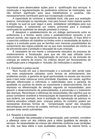 importante para desencadear ações para a qualificação dos serviços. A
construção e regulamentação de parâmetros externos às instituições, que
não tenham significado para seus trabalhadores e usuários, não
necessariamente contribuem para sua incorporação à prática.
      A capacidade de conhecer a realidade local, não para sua aceitação
passiva, manutenção ou reprodução, mas para buscar maior clareza quanto
à direção na qual se quer seguir e para estabelecer estratégias para sua
transformação, é certamente um critério primordial para a avaliação
continuada da qualidade da atenção prestada à criança.
      É desejável o estabelecimento de um diálogo permanente entre os
professores e a família, assim como o estabelecimento conjunto, e em
comum acordo, das regras de funcionamento da instituição. O mais difícil é
o exercício cotidiano de trabalhar os limites entre a necessidade de ajuste a
regras e a exclusão posto que as famílias com menores possibilidades de
cumprimento das regras poderão ser as que mais necessitam da creche ou
da pré-escola para a proteção e educação de suas crianças.
      É necessário ter em mente o componente educativo do processo de
credenciamento e fiscalização, para que ele não seja utilizado como
instrumento de reforço da marginalização de serviços ou da exclusão de
crianças do sistema de ensino. Os critérios devem ser favorecedores da
qualificação para a integração e inclusão. De instituições e usuários.

2.3. Eqüidade e justiça social
      Num mundo em que a discriminação e a exclusão vêm sendo cada
vez mais amplamente utilizadas como formas de enfrentamento dos
problemas sociais, a garantia de igual oportunidade no acesso aos recursos
para o bem estar coloca-se como prioridade. Equidade, em saúde, significa
atenção diferenciada a indivíduos e coletividades para a garantia da
igualdade no usufruto do direito ao crescimento e desenvolvimento. Ela se
expressa na diferenciação da atenção segundo as necessidades, para
garantir o desenvolvimento de potencialidades, a prevenção e o tratamento
das doenças. Reconhecer a diferença de necessidades não significa que se
possa considerar aceitável a hierarquização de expectativas de qualidade, o
que poderia, por exemplo, levar à aceitação da reprodução da pobreza no
sistema educativo voltado para crianças pobres. Ao contrário, podem ser
necessárias diversas formas de “compensação social” das situações
desvantajosas em termos de cuidado, estímulo e atenção a que as crianças
possam estar sendo submetidas.

2.4. Respeito à diversidade
      A equidade não pressupõe a homogeneização, pelo contrário, considera
a diferença como um dos critérios para a oferta igualitária de atenção e
serviços. As necessidades da criança são diferentes conforme suas condições
de vida, sua faixa etária e suas qualidades pessoais. Da mesma forma, a


                                     79
 