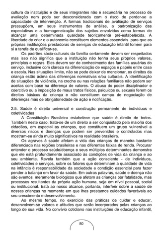 cultura da instituição e de seus integrantes não é secundária no processo de
avaliação nem pode ser desconsiderada com o risco de perder-se a
capacidade de intervenção. A formas tradicionais de avaliação de serviços
pressupõem, em seus instrumentos de análise, a padronização das
expectativas e a homogeneização dos sujeitos envolvidos como formas de
alcançar uma determinada qualidade teoricamente pré-estabelecida. A
liberdade de criar e a autonomia constituem elementos essenciais para que as
próprias instituições prestadoras de serviços de educação infantil tomem para
si a tarefa de qualificar-se.
       Os padrões sócio-culturais da família certamente devem ser respeitados
mas isso não significa que a instituição não tenha seus próprios valores,
princípios e regras. Eles devem ser de conhecimento das famílias usuárias do
serviço, inclusive com clareza na diferenciação de espaços e papéis entre casa
e escola. Nas situações limite, não se pode deixar de mencionar, os direitos da
criança estão acima das diferenças normativas e/ou culturais. A identificação
de situações de violência, na creche ou nas relações familiares não podem ser
aceitas com base na diferença de valores. O abuso do poder disciplinador e
coercitivo ou a imposição de maus tratos físicos, psíquicos ou sexuais ferem os
direitos básicos da criança e não constituem campo de negociação de
diferenças mas de obrigatoriedade de ação e notificação.

2.5. Saúde é direito universal e construção permanente de indivíduos e
coletividades
      A Constituição Brasileira estabelece que saúde é direito de todos.
Também neste caso, trata-se de um direito a ser conquistado pela maioria dos
cidadãos, em especial as crianças, que constituem um grupo vulnerável a
diversos riscos e doenças que podem ser prevenidos e controlados mas
mostram-se ainda muito significativos na realidade brasileira.
      Os agravos à saúde afetam a vida das crianças de maneira bastante
diferenciada nas regiões brasileiras e nas diferentes faixas de renda. Procurar
entender o processo saúde/doença e seus múltiplos determinantes demonstra
que ele está profundamente associado às condições de vida da criança e ao
seu ambiente. Revela também que a ação consciente - de indivíduos,
coletividades e serviços, sobre os fatores que determinam a qualidade de vida
na infância é responsabilidade da sociedade e condição essencial para fazer
pender a balança em favor da saúde. Em outras palavras, saúde e doença não
são eventos meramente biológicos que afetam as crianças por fatalidade, mas
processos resultantes da própria ação humana, seja em nível pessoal, social
ou institucional. Está ao nosso alcance, portanto, interferir sobre a saúde de
nossas crianças no momento em que lhes prestamos cuidados favoráveis ao
seu crescimento e desenvolvimento.
      Ao mesmo tempo, no exercício das práticas de cuidar e educar,
desenvolvem-se valores e atitudes que serão incorporados pelas crianças ao
longo de sua vida. No convívio cotidiano nas instituições de educação infantil,


                                      80
 