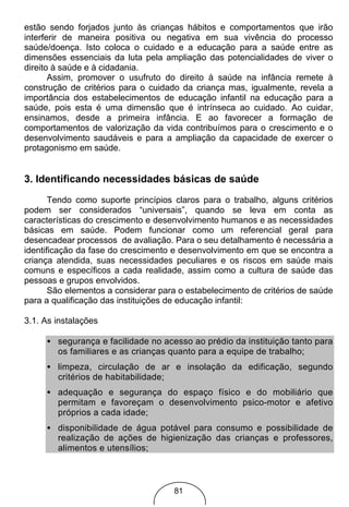 estão sendo forjados junto às crianças hábitos e comportamentos que irão
interferir de maneira positiva ou negativa em sua vivência do processo
saúde/doença. Isto coloca o cuidado e a educação para a saúde entre as
dimensões essenciais da luta pela ampliação das potencialidades de viver o
direito à saúde e à cidadania.
       Assim, promover o usufruto do direito à saúde na infância remete à
construção de critérios para o cuidado da criança mas, igualmente, revela a
importância dos estabelecimentos de educação infantil na educação para a
saúde, pois esta é uma dimensão que é intrínseca ao cuidado. Ao cuidar,
ensinamos, desde a primeira infância. E ao favorecer a formação de
comportamentos de valorização da vida contribuímos para o crescimento e o
desenvolvimento saudáveis e para a ampliação da capacidade de exercer o
protagonismo em saúde.


3. Identificando necessidades básicas de saúde
       Tendo como suporte princípios claros para o trabalho, alguns critérios
podem ser considerados “universais”, quando se leva em conta as
características do crescimento e desenvolvimento humanos e as necessidades
básicas em saúde. Podem funcionar como um referencial geral para
desencadear processos de avaliação. Para o seu detalhamento é necessária a
identificação da fase do crescimento e desenvolvimento em que se encontra a
criança atendida, suas necessidades peculiares e os riscos em saúde mais
comuns e específicos a cada realidade, assim como a cultura de saúde das
pessoas e grupos envolvidos.
       São elementos a considerar para o estabelecimento de critérios de saúde
para a qualificação das instituições de educação infantil:

3.1. As instalações

     • segurança e facilidade no acesso ao prédio da instituição tanto para
       os familiares e as crianças quanto para a equipe de trabalho;
     • limpeza, circulação de ar e insolação da edificação, segundo
       critérios de habitabilidade;
     • adequação e segurança do espaço físico e do mobiliário que
       permitam e favoreçam o desenvolvimento psico-motor e afetivo
       próprios a cada idade;
     • disponibilidade de água potável para consumo e possibilidade de
       realização de ações de higienização das crianças e professores,
       alimentos e utensílios;



                                     81
 