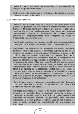 • motivação para responder às expressões de necessidade de
       atenção por parte das crianças;

     • conhecimento da importância e valorização do acesso a exames
       prévios e periódicos de saúde.

3.3. O cuidado das crianças

     • realização de acompanhamento e registro, em seus traços mais
       globais, do processo de crescimento e desenvolvimento de cada
       criança e do grupo como um indicador positivo de saúde. Estes
       registros devem ser cotidianos para dar conta das intensas
       modificações corporais e psico-sociais da primeira infância,
       podendo ser progressivamente mais espaçados ao longo do
       crescimento e desenvolvimento;

     • organização e cuidado dos espaços considerando a necessidade de
       prevenção dos acidentes domésticos mais comuns na infância;

     • atendimento na ocorrência de problemas de saúde. Pequenos
       acidentes envolvendo quedas e ferimentos superficiais são riscos
       comuns nas creches e na pré-escola. Higienizar, proteger e dar
       conforto são as ações pertinentes na maioria dos casos.
       Eventualmente, pode ser necessário discernir a necessidade de
       busca de atendimento especializado e emergencial, como no caso
       de suspeita de fratura. Mas, com igual frequência, podem ocorrer
       casos de diarréia e/ou desidratação, doenças infecciosas e suas
       manifestações mais comuns como a febre ou ainda infestações
       como a pediculose ou a escabiose. Nestes casos, os cuidados
       precisam estar voltados para a proteção e o cuidado da criança
       doente, assim como para a prevenção da disseminação do agravo e
       para isso o hábito da atuação integrada com as famílias é um
       elemento importante a ser cultivado;

     • oferta de água potável e alimentos adequados à nutrição, de acordo
       com cada faixa etária, incluindo a garantia da continuidade do
       aleitamento materno aos bebês;

     • realização sistemática de cuidados de higiene corporal visando a
       limpeza e o conforto. Com o desenvolvimento da criança, a
       orientação e incentivo para a realização progressivamente mais
       autônoma do cuidado corporal vai ganhando cada vez mais
       importância. É nestas práticas cotidianas que se faz a educação
       para a saúde através da possibilidade de vivenciação do
       autocuidado;

                                   83
 