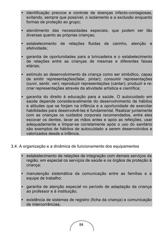 • identificação precoce e controle de doenças infecto-contagiosas,
       evitando, sempre que possível, o isolamento e a exclusão enquanto
       formas de proteção ao grupo;

     • atendimento das necessidades especiais, que podem ser tão
       diversas quanto as próprias crianças;

     • estabelecimento de relações fluidas de carinho, atenção e
       afetividade;

     • garantia de oportunidades para a brincadeira e o estabelecimento
       de relações entre as crianças de mesmas e diferentes faixas
       etárias;

     • estímulo ao desenvolvimento da criança como ser simbólico, capaz
       de emitir representações(falar, pintar); consumir representações
       (ouvir, sentir, ver); reproduzir representações (cantar); produzir e re-
       criar representações através da atividade artística e científica;

     • garantia do direito à educação para a saúde. O autocuidado em
       saúde depende consideravelmente do desenvolvimento de hábitos
       e atitudes que se forjam na infância e a oportunidade de exercitar
       habilidades para desenvolvê-las é fundamental. Realizar juntamente
       com as crianças os cuidados corporais recomendados, entre eles
       escovar os dentes, lavar as mãos antes e após as refeições, usar
       adequadamente e limpar-se corretamente após o uso do sanitário
       são exemplos de hábitos de autocuidado a serem desenvolvidos e
       valorizados desde a infância.


3.4. A organização e a dinâmica de funcionamento dos equipamentos

     • estabelecimento de relações de integração com demais serviços da
       região, em especial os serviços de saúde e os órgãos de proteção à
       criança;

     • manutenção sistemática da comunicação entre as famílias e a
       equipe de trabalho;

     • garantia de atenção especial no período de adaptação da criança
       ao professor e à instituição;

     • existência de sistemas de registro (ficha da criança) e comunicação
       de intercorrências;




                                     84
 