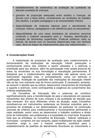 • estabelecimento de sistemática de avaliação da qualidade da
       atenção prestada às crianças;

     • garantia de proporção adequada entre adultos e crianças, de
       acordo com a faixa etária, considerando as condições de trabalho
       dos adultos, o projeto pedagógico e as necessidades infantis;

     • disponibilidade de materiais básicos para o atendimento às
       crianças: lúdicos, pedagógicos e de referência para os educadores;

     • disponibilidade de uma caixa doméstica de primeiros socorros
       contendo o material necessário para a limpeza, desinfecção e
       proteção de ferimentos superficiais. Pode-se sofisticar mais ou
       menos, de acordo com os recursos disponíveis mas, em nenhum
       caso, deve-se dispor de medicamentos para uso indiscriminado.



4. Considerações finais

       A implantação de processos de avaliação para credenciamento e
funcionamento de instituições de educação infantil pressupõe o
conhecimento prévio dos critérios a serem utilizados e o estímulo e
orientação para seu alcance, além da participação mais ampla possível de
todos os envolvidos na sua formulação e reavaliação permanentes. É
desejável que o credenciamento seja entendido não apenas como um
instrumento regulador mas, e principalmente, como um estímulo à
qualificação. Avaliação da qualidade das instituições de educação infantil
não se faz num momento mas de forma continuada. É necessário, portanto,
ao assumir o desafio que se coloca, desenvolver mecanismos de orientação
e suporte e estímulo, como contrapartida à exigência do cumprimento dos
critérios estabelecidos.
       Os Conselhos de Educação têm o potencial de contribuir
significativamente para a transformação de pais e educadores em pessoas
conscientes dos direitos de suas crianças e da qualidade de atenção que
elas merecem. Em seus diferentes níveis de atuação, estes Conselhos
constituem-se em instrumentos poderosos ao fornecer subsídios para o
processo de avaliação a ser desencadeado, ao participar na construção
concreta de critérios para credenciamento e funcionamento pertinentes a
cada realidade, assim como ao desenvolver o trabalho cotidiano e direto
junto às instituições, aos professores e à sociedade no nível local. Enquanto
rede que se entrelaça, os Conselhos de Educação - federal, estaduais e
municipais - cumprem, em seu conjunto, papel multiplicador da ação cidadã.
Incentivar, exigir e, com o mesmo empenho, contribuir para o
estabelecimento de padrões de atendimento favoráveis ao crescimento e


                                     85
 