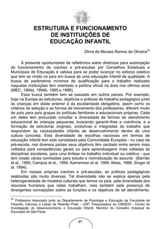 ESTRUTURA E FUNCIONAMENTO
                  DE INSTITUIÇÕES DE
                  EDUCAÇÃO INFANTIL
                                                Zilma de Moraes Ramos de Oliveira25

       A presente oportunidade de refletirmos sobre diretrizes para autorização
do funcionamento de creches e pré-escolas por Conselhos Estaduais e
Municipais de Educação é valiosa para se poder avançar no esforço coletivo
que tem se vivido no país em busca de uma educação infantil de qualidade. A
busca de parâmetros mínimos de qualificação para o trabalho realizado
naquelas instituições tem orientado a política oficial na área nos últimos anos
(MEC, 1994a, 1994b, 1995 e 1996).
       Essa busca também tem se passado em outros países. Por exemplo,
hoje na Europa as estruturas, objetivos e práticas de trabalho pedagógico junto
às crianças em idade anterior à da escolaridade obrigatória, assim como os
critérios de seleção e as formas de treinamento dos professores, diferem muito
de país para país graças às políticas familiares e educacionais próprias. Cada
um deles tem procurado conciliar a diversidade de formas de atendimento
educacional às crianças pequenas, buscando garantir-lhes a coerência, e a
formação de estruturas originais, evolutivas e integradas de trabalho que
respondam às necessidades infantis de desenvolvimento dentro de uma
cultura concreta. Esta diversidade de escolhas nacionais em termos de
educação infantil tem sido constatada pela Comunidade Européia - no caso da
pré-escola, nos diversos países seus objetivos têm oscilado entre serem mais
voltados para competências gerais ou para aprendizagens mais voltadas às
disciplinas escolares, para uma ênfase no trabalho individual ou coletivo - que
tem criado várias comissões para estudo e normatização do assunto (Bairrão
et al., 1995; Campos et al., 1994; Kamerman et al. 1994; Moss, 1996; Singer et
al. 1994).
       Em nossas próprias creches e pré-escolas, as práticas pedagógicas
realizadas são muito diversas. Tal diversidade não se explica apenas pela
heterogeneidade de modelos culturais que temos no país, pela diversidade dos
recursos humanos que nelas trabalham, mas também pela presença de
divergentes concepções sobre as funções e os objetivos de tal atendimento.

25
   Professora Associada junto ao Departamento de Psicologia e Educação da Faculdade de
Filosofia, Ciências e Letras de Ribeirão Preto - USP, Pesquisadora do CINDEDI - Centro de
Investigação do Desenvolvimento e Educação Infantil. Membro do Conselho Estadual de
Educação de São Paulo.


                                           87
 