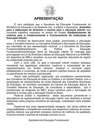 APRESENTAÇÃO
        É com satisfação que a Secretaria de Educação Fundamental do
Ministério da Educação e do Desporto traz a público o documento Subsídios
para a elaboração de diretrizes e normas para a educação infantil, que
consolida trabalhos realizados no âmbito do Projeto Estabelecimento de
critérios para o Credenciamento e Funcionamento de Instituições de
Educação Infantil.
        A iniciativa de desenvolver esse projeto, promovendo a articulação
entre o Conselho Nacional, os Conselhos Estaduais e Municipais de Educação,
por intermédio de sua representação nacional e a Secretaria de Educação
Fundamental/Departamento            de        Política    da      Educação
Fundamental/Coordenação Geral de Educação Infantil, foi motivada pela
promulgação da Lei de Diretrizes e Bases da Educação Nacional (Lei 9394/96),
em dezembro de l996 e considera, na sua raiz, aspectos relevantes do regime
de colaboração proposto pela Lei.
        Com a nova LDB, na qual a educação infantil recebeu destaque
inexistente nas legislações anteriores, impôs-se a necessidade de que
regulamentações em âmbito nacional, estadual e municipal sejam
estabelecidas e cumpridas, de modo a garantir padrões básicos de qualidade
no atendimento em creches e pré-escolas.
        Assim, esta publicação, organizada por conselheiros representantes
dos Conselhos de Educação de todos os Estados e do Distrito Federal, com a
participação de representantes da União Nacional dos Conselhos Municipais
de Educação, de membros convidados da Câmara de Educação Básica do
Conselho Nacional de Educação, de consultores e especialistas, sob a
coordenação de dirigentes do MEC, busca contribuir para a formulação de
diretrizes e normas para a educação infantil no Brasil.
        Pode-se avaliar a importância       deste documento prevendo-se a
abrangência da regulamentação da educação infantil, com diretrizes e normas
elaboradas pelos próprios conselhos de educação, subsidiadas neste trabalho
inédito.
        Espera-se que essa regulamentação assegure, nas várias esferas de
responsabilidade e competência inerentes aos respectivos sistemas de ensino,
padrões básicos que garantam processo contínuo de melhoria da qualidade,
inclusive durante o período de transição previsto na Lei.

                   Secretária de Educação Fundamental
 