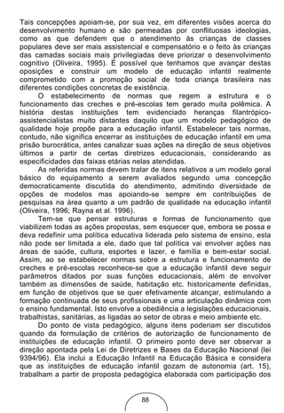 Tais concepções apoiam-se, por sua vez, em diferentes visões acerca do
desenvolvimento humano e são permeadas por conflituosas ideologias,
como as que defendem que o atendimento às crianças de classes
populares deve ser mais assistencial e compensatório e o feito às crianças
das camadas sociais mais privilegiadas deve priorizar o desenvolvimento
cognitivo (Oliveira, 1995). É possível que tenhamos que avançar destas
oposições e construir um modelo de educação infantil realmente
comprometido com a promoção social de toda criança brasileira nas
diferentes condições concretas de existência.
       O estabelecimento de normas que regem a estrutura e o
funcionamento das creches e pré-escolas tem gerado muita polêmica. A
história destas instituições tem evidenciado heranças filantrópico-
assistencialistas muito distantes daquilo que um modelo pedagógico de
qualidade hoje propõe para a educação infantil. Estabelecer tais normas,
contudo, não significa encerrar as instituições de educação infantil em uma
prisão burocrática, antes canalizar suas ações na direção de seus objetivos
últimos a partir de certas diretrizes educacionais, considerando as
especificidades das faixas etárias nelas atendidas.
       As referidas normas devem tratar de itens relativos a um modelo geral
básico do equipamento a serem avaliados segundo uma concepção
democraticamente discutida do atendimento, admitindo diversidade de
opções de modelos mas apoiando-se sempre em contribuições de
pesquisas na área quanto a um padrão de qualidade na educação infantil
(Oliveira, 1996; Rayna et al. 1996).
       Tem-se que pensar estruturas e formas de funcionamento que
viabilizem todas as ações propostas, sem esquecer que, embora se possa e
deva redefinir uma política educativa liderada pelo sistema de ensino, esta
não pode ser limitada a ele, dado que tal política vai envolver ações nas
áreas de saúde, cultura, esportes e lazer, e família e bem-estar social.
Assim, ao se estabelecer normas sobre a estrutura e funcionamento de
creches e pré-escolas reconhece-se que a educação infantil deve seguir
parâmetros ditados por suas funções educacionais, além de envolver
também as dimensões de saúde, habitação etc. historicamente definidas,
em função de objetivos que se quer efetivamente alcançar, estimulando a
formação continuada de seus profissionais e uma articulação dinâmica com
o ensino fundamental. Isto envolve a obediência a legislações educacionais,
trabalhistas, sanitárias, as ligadas ao setor de obras e meio ambiente etc.
       Do ponto de vista pedagógico, alguns itens poderiam ser discutidos
quando da formulação de critérios de autorização de funcionamento de
instituições de educação infantil. O primeiro ponto deve ser observar a
direção apontada pela Lei de Diretrizes e Bases da Educação Nacional (lei
9394/96). Ela inclui a Educação Infantil na Educação Básica e considera
que as instituições de educação infantil gozam de autonomia (art. 15),
trabalham a partir de proposta pedagógica elaborada com participação dos


                                    88
 