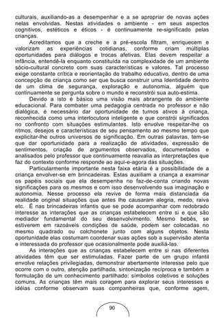 culturais, auxiliando-as a desempenhar e a se apropriar de novas ações
nelas envolvidas. Nestas atividades o ambiente - em seus aspectos
cognitivos, estéticos e éticos - é continuamente re-significado pelas
crianças.
       Acreditamos que a creche e a pré-escola filtram, enriquecem e
valorizam as experiências cotidianas, conforme criam múltiplas
oportunidades para diálogos e trocas afetivas. Elas devem respeitar a
infância, entendê-la enquanto constituída na complexidade de um ambiente
sócio-cultural concreto com suas características e valores. Tal processo
exige constante crítica e reorientação do trabalho educativo, dentro de uma
concepção de criança como ser que busca construir uma Identidade dentro
de um clima de segurança, exploração e autonomia, alguém que
continuamente se pergunta sobre o mundo e reconstrói sua auto-estima.
       Devido a isto é básico uma visão mais abrangente do ambiente
educacional. Para combater uma pedagogia centrada no professor e não
dialógica, é necessário dar oportunidade de turnos ativos à criança,
reconhecida como uma interlocutora inteligente e que constrói significados
no confronto com situações estimulantes. Isto envolve respeitar-lhe os
ritmos, desejos e características de seu pensamento ao mesmo tempo que
explicitar-lhe outros universos de significação. Em outras palavras, tem-se
que dar oportunidade para a realização de atividades, expressão de
sentimentos, criação de argumentos observados, documentados e
analisados pelo professor que continuamente reavalia as interpretações que
faz do contexto conforme responde ao aqui-e-agora das situações.
       Particularmente importante nesta faixa etária é a possibilidade de a
criança envolver-se em brincadeiras. Estas auxiliam a criança a examinar
os papéis sociais que ela desempenha no faz-de-conta criando novas
significações para os mesmos e com isso desenvolvendo sua imaginação e
autonomia. Nesse processo ela revive de forma mais distanciada da
realidade original situações que antes lhe causaram alegria, medo, raiva
etc. É nas brincadeiras infantis que se pode acompanhar com redobrado
interesse as interações que as crianças estabelecem entre si e que são
mediador fundamental do seu desenvolvimento. Mesmo bebês, se
estiverem em razoáveis condições de saúde, podem ser colocadas no
mesmo quadrado ou colchonete junto com alguns objetos. Nesta
oportunidade elas costumam coordenar suas ações sob a supervisão atenta
e interessada do professor que ocasionalmente pode auxiliá-las.
       As interações que as crianças estabelecem entre si nas diferentes
atividades têm que ser estimuladas. Fazer parte de um grupo infantil
envolve relações privilegiadas, demonstrar abertamente interesse pelo que
ocorre com o outro, atenção partilhada, sintonização recíproca e também a
formulação de um conhecimento partilhado: símbolos coletivos e soluções
comuns. As crianças têm mais coragem para explorar seus interesses e
idéias conforme observam suas companheiras que, conforme agem,


                                    90
 