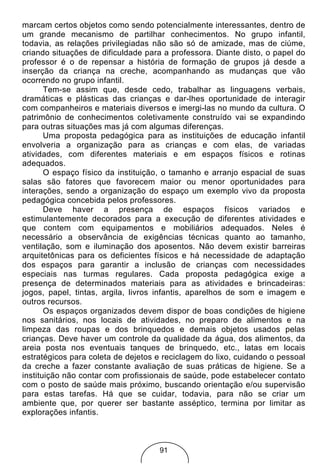 marcam certos objetos como sendo potencialmente interessantes, dentro de
um grande mecanismo de partilhar conhecimentos. No grupo infantil,
todavia, as relações privilegiadas não são só de amizade, mas de ciúme,
criando situações de dificuldade para a professora. Diante disto, o papel do
professor é o de repensar a história de formação de grupos já desde a
inserção da criança na creche, acompanhando as mudanças que vão
ocorrendo no grupo infantil.
       Tem-se assim que, desde cedo, trabalhar as linguagens verbais,
dramáticas e plásticas das crianças e dar-lhes oportunidade de interagir
com companheiros e materiais diversos e imergi-las no mundo da cultura. O
patrimônio de conhecimentos coletivamente construído vai se expandindo
para outras situações mas já com algumas diferenças.
       Uma proposta pedagógica para as instituições de educação infantil
envolveria a organização para as crianças e com elas, de variadas
atividades, com diferentes materiais e em espaços físicos e rotinas
adequados.
       O espaço físico da instituição, o tamanho e arranjo espacial de suas
salas são fatores que favorecem maior ou menor oportunidades para
interações, sendo a organização do espaço um exemplo vivo da proposta
pedagógica concebida pelos professores.
       Deve haver a presença de espaços físicos variados e
estimulantemente decorados para a execução de diferentes atividades e
que contem com equipamentos e mobiliários adequados. Neles é
necessário a observância de exigências técnicas quanto ao tamanho,
ventilação, som e iluminação dos aposentos. Não devem existir barreiras
arquitetônicas para os deficientes físicos e há necessidade de adaptação
dos espaços para garantir a inclusão de crianças com necessidades
especiais nas turmas regulares. Cada proposta pedagógica exige a
presença de determinados materiais para as atividades e brincadeiras:
jogos, papel, tintas, argila, livros infantis, aparelhos de som e imagem e
outros recursos.
       Os espaços organizados devem dispor de boas condições de higiene
nos sanitários, nos locais de atividades, no preparo de alimentos e na
limpeza das roupas e dos brinquedos e demais objetos usados pelas
crianças. Deve haver um controle da qualidade da água, dos alimentos, da
areia posta nos eventuais tanques de brinquedo, etc., latas em locais
estratégicos para coleta de dejetos e reciclagem do lixo, cuidando o pessoal
da creche a fazer constante avaliação de suas práticas de higiene. Se a
instituição não contar com profissionais de saúde, pode estabelecer contato
com o posto de saúde mais próximo, buscando orientação e/ou supervisão
para estas tarefas. Há que se cuidar, todavia, para não se criar um
ambiente que, por querer ser bastante asséptico, termina por limitar as
explorações infantis.



                                    91
 