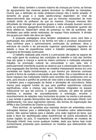 Além disso, também o número máximo de crianças por turma, as formas
de agrupamento das mesmas podem favorecer ou dificultar as interações.
Ocorre que a definição da razão professor-criança não é tarefa simples. O
tamanho do grupo e a razão adulto-criança dependem do nível de
desenvolvimento das crianças dado que as menores necessitam de mais
cuidado direto do professor do que as maiores. Crianças menores têm
dificuldade de interagir em grandes grupos e nesta situação buscam socorro
junto ao professor apegando-se fortemente a ele e protestando quando ele
tenta afastar-se. Dependem ainda da presença ou não de auxiliares, das
atividades que estão sendo realizadas, do espaço físico existente. A divisão
dos grupos por idade não deve ser rígida.
       A proposta pedagógica deve também estabelecer como será feita a
participação dos professores e da família em todo o processo educacional.
Para contribuir para o aprimoramento continuado do professor, deve a
estrutura da creche e da pré-escola organizar oportunidades regulares de
debate e troca de experiências sobre o trabalho pedagógico dentro de
programa de formação continuada.
       O trabalho realizado pela creche e a pré-escola não pode se separar de
uma ação geral de mudança das condições de trabalho e vida das famílias
mas ela ajuda a criança a sentir-se inteira conforme a instituição educativa
trabalha na promoção cultural da comunidade e com esta. Isto é
particularmente importante quando se observa que a urbanização tem levado a
uma segregação das famílias dentro de modelos interpessoais tensos em uma
sociedade em rápida transformação, o que termina por deixá-las confusas
quanto à forma de cuidado e educação de seus filhos. Daí a importância de se
haver espaços nas instituições infantis para reuniões dos professores com os
pais, para escuta e partilha de pontos de vista sobre a educação das crianças,
e também para a organização de festas e atividades de convivência, feitas
menos para angariar fundos do que para partilhar experiências culturais
significativas, onde a criança veja seus familiares integrados no espaço
institucional em que ela convive. A questão, contudo, vai além do pensar
festinhas e sessões de aconselhamento e orientação, envolve o
reconhecimento de relações mais horizontais de poder na creche e pré-escola,
o que remete à gestão democrática das instituições de educação infantil, com
detalhamento, nos seus regimentos internos, das formas de organização das
APMs e dos Conselhos de Creche ou Escola.
       Para terminar, as questões aqui expostas devem ser entendidas como
indicações básicas para a deliberação dos Conselhos sobre determinados
pontos. São apenas balizas para o debate, uma visão regional do tema, que
pode e deve ser aperfeiçoada pelas experiências de outros educadores de
outras regiões do país. O importante é admitir flexibilidade de modelos de
Educação Infantil, mas nunca qualquer modelo, dado que temos hoje muito
conhecimento produzido para esclarecer os modelos que efetivamente não
queremos.


                                     92
 