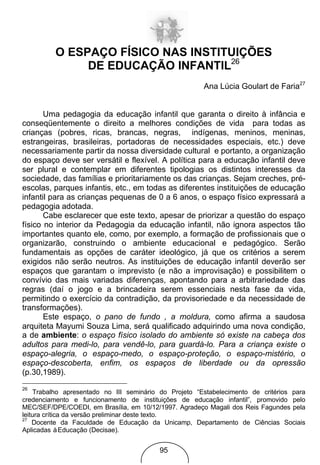 O ESPAÇO FÍSICO NAS INSTITUIÇÕES
               DE EDUCAÇÃO INFANTIL26
                                                        Ana Lúcia Goulart de Faria27


       Uma pedagogia da educação infantil que garanta o direito à infância e
conseqüentemente o direito a melhores condições de vida para todas as
crianças (pobres, ricas, brancas, negras, indígenas, meninos, meninas,
estrangeiras, brasileiras, portadoras de necessidades especiais, etc.) deve
necessariamente partir da nossa diversidade cultural e portanto, a organização
do espaço deve ser versátil e flexível. A política para a educação infantil deve
ser plural e contemplar em diferentes tipologias os distintos interesses da
sociedade, das famílias e prioritariamente os das crianças. Sejam creches, pré-
escolas, parques infantis, etc., em todas as diferentes instituições de educação
infantil para as crianças pequenas de 0 a 6 anos, o espaço físico expressará a
pedagogia adotada.
       Cabe esclarecer que este texto, apesar de priorizar a questão do espaço
físico no interior da Pedagogia da educação infantil, não ignora aspectos tão
importantes quanto ele, como, por exemplo, a formação de profissionais que o
organizarão, construindo o ambiente educacional e pedagógico. Serão
fundamentais as opções de caráter ideológico, já que os critérios a serem
exigidos não serão neutros. As instituições de educação infantil deverão ser
espaços que garantam o imprevisto (e não a improvisação) e possibilitem o
convívio das mais variadas diferenças, apontando para a arbitrariedade das
regras (daí o jogo e a brincadeira serem essenciais nesta fase da vida,
permitindo o exercício da contradição, da provisoriedade e da necessidade de
transformações).
       Este espaço, o pano de fundo , a moldura, como afirma a saudosa
arquiteta Mayumi Souza Lima, será qualificado adquirindo uma nova condição,
a de ambiente: o espaço físico isolado do ambiente só existe na cabeça dos
adultos para medi-lo, para vendê-lo, para guardá-lo. Para a criança existe o
espaço-alegria, o espaço-medo, o espaço-proteção, o espaço-mistério, o
espaço-descoberta, enfim, os espaços de liberdade ou da opressão
(p.30,1989).
26
     Trabalho apresentado no III seminário do Projeto “Estabelecimento de critérios para
credenciamento e funcionamento de instituições de educação infantil”, promovido pelo
MEC/SEF/DPE/COEDI, em Brasília, em 10/12/1997. Agradeço Magali dos Reis Fagundes pela
leitura crítica da versão preliminar deste texto.
27
    Docente da Faculdade de Educação da Unicamp, Departamento de Ciências Sociais
Aplicadas à Educação (Decisae).


                                          95
 