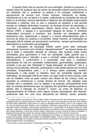 O espaço físico não se resume em sua metragem. Grande ou pequeno, o
espaço físico de qualquer tipo de centro de educação infantil precisa tornar-se
um ambiente, isto é, ambientar os adultos e as crianças: viabilizando o
agrupamento de poucas e/ou muitas crianças, misturando as idades,
estendendo-se à rua, ao bairro e à cidade, melhorando as condições de vida de
todos os envolvidos, sempre atendendo a objetivos das atividades programadas
individuais e coletivas, com ou sem a presença de adulto(s) e que permita
emergir as múltiplas dimensões humanas, as diversas formas de expressão, o
imprevisto, os saberes espontâneos infantis. Desta forma, como diz Milton
Santos (1997), o espaço é a acumulação desigual do tempo. O ambiente
contemplará processos e produtos, que deverão ser planejados pelas
professoras (es), organizando o espaço e o tempo adequadamente para o
convívio de todos os usuários e envolvidos. Desta maneira, as instituições de
educação infantil estarão em permanente movimento, sempre aprimorando seu
desempenho e construindo sua pedagogia.
       As instituições de educação infantil, assim como toda instituição
educacional, convivem com o binômio “atenção/controle”28: ao mesmo tempo em
que é dada a necessária atenção às crianças, elas também estão sendo
controladas para aprenderem a viver em sociedade. Cabe garantir que a
balança penda para a “atenção”, e que o “controle” esteja voltado não para o
individualismo, o conformismo e a submissão, mas para o verdadeiro
aprendizado de vida em sociedade: solidariedade, generosidade, cooperação,
amizade, e por que não, felicidade! A “dupla alienação” da infância29, isto é, a
criança rica privatizada, alienada, antecipando a vida adulta através de inúmeras
atividades “preparatórias para...”; e a criança pobre explorada, também
antecipando a vida adulta no trabalho, deve ser combatida fazendo das
instituições de educação infantil um oásis, um lugar onde se torna criança, onde
não se trabalha, onde se pode crescer sem deixar de ser criança, onde se
descobre (e conhece-se) o mundo através do brincar, das relações mais
variadas com o ambiente, com os objetos e as pessoas, principalmente entre
elas: as crianças (lembremos que “as crianças não aprendem apenas quando os
adultos têm a intenção de ‘ensinar’30). Assim, ao invés de falarmos no
desaparecimento da infância como alguns autores estrangeiros vêm fazendo,
poderemos falar em uma nova descoberta da infância, sendo, portanto,
28
    As redes públicas municipais do norte da Itália, desde o final dos anos 60 vêm aprimorando sua política e
pedagogia para as crianças pequenas, sendo hoje um dos locais mais avançados nesta área. Meu objetivo
ao fazer várias referências a elas (como é o caso da utilização deste binômio), não é o de copiá-las, mas
sim, de nos inspirarmos para também, como os italianos, criarmos a nossa política e a nossa pedagogia da
educação infantil à brasileira, macunaímica! Lembremos que o poeta Mário de Andrade quando em 1924
escreveu a obra prima da literatura brasileira Macunaíma já nos alertava para a importância e especificidade
das nossas diferenças: o herói sem nenhum caráter, nada mais é do que a mistura de todos os caráteres. A
proposta educacional não-escolar dos parques infantis paulistanos de 1935 muito bem revela isso.
29
   O sociólogo Nelson Marcellino, no seu livro Pedagogia da Animação, no capítulo sobre o furto do lúdico
discute esta questão, também aprofundada na bibliografia italiana. Coloco no final do texto uma belíssima
poesia em homenagem às crianças, escrita pelo saudoso bambinista e ex-secretário da educação da cidade
italiana Reggio Emilia, Loris Malaguzzi.
30
   Como disse o sueco Gunnarsson in Rosemberg e Campos, p. 164, 1994.


                                                    96
 