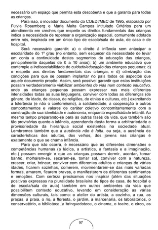 necessário um espaço que permita esta descoberta e que a garanta para todas
as crianças.
      Para isso, o inovador documento da COEDI/MEC de 1995, elaborado por
Fulvia Rosemberg e Maria Malta Campos intitulado Critérios para um
atendimento em creches que respeite os direitos fundamentais das crianças
indica a necessidade de repensar a organização espacial, comumente adotada
entre nós, inspirada em um único tipo de escola/sala de aula, de casa e de
hospital.
      Será necessário garantir: a) o direito à infância sem antecipar a
escolaridade do 1º grau (no entanto, sem esquecer da necessidade de levar
em conta a continuidade destes segmentos de educação das crianças,
principalmente daquelas de 0 a 10 anos); b) um ambiente educativo que
contemple a indissociabilidade do cuidado/educação das crianças pequenas; c)
o respeito aos direitos fundamentais das crianças e d) otimização das
condições para que se possam implantar no país todos os aspectos que
aquele documento propõe. Assim, será possível garantir que estas instituições
possam verdadeiramente viabilizar ambientes de vida num contexto educativo,
onde as crianças pequenas possam expressar nas mais diferentes
intensidades todas as suas linguagens, conviver com todas as diferenças (de
gênero, de idade, de classe, de religiões, de etnias e culturas, etc.) exercitando
a tolerância (e não o conformismo), a solidariedade, a cooperação e outros
comportamentos e valores de caráter coletivo concomitantemente com a
construção de sua identidade e autonomia, enquanto especificidade infantil. Ao
mesmo tempo preparando-se para as outras fases da vida, que também são
tão provisórias quanto a infância, aprendendo desta forma a arbitrariedade e
provisoriedade da hierarquia social existentes na sociedade atual.
Lembremos também que a ausência não é falta, ou seja, a ausência de
características dos adultos, dos velhos, dos jovens nas crianças é
exatamente o que se chama infância.
      Para que isto ocorra, é necessário que as diferentes dimensões e
competências humanas (a lúdica, a artística, a fantasia e a imaginação,
etc.) possam emergir e que as crianças possam dormir, acordar, tomar
banho, molharem-se, secarem-se, tomar sol, conviver com a natureza,
crescer, criar, brincar, conviver com diferentes adultos e crianças de várias
idades, ficarem sozinhas, comerem, movimentarem-se das mais variadas
formas, amarem, ficarem bravas, e manifestarem os diferentes sentimentos
e emoções. Com certeza precisamos nos inspirar (além das situações
positivas expressas na pluralidade brasileira de tipos de casa, de hospital e
de escola/sala de aula) também em outros ambientes da vida que
possibilitem contexto educativo, levando em consideração as várias
dimensões culturais, tais como: o atelier do artista, a cozinha, a rua, as
praças, a praia, o rio, a floresta, o jardim, a marcenaria, os laboratórios, o
conservatório, a biblioteca, a brinquedoteca, o cinema, o teatro, o circo, as



                                       97
 