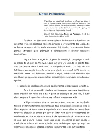 14
Língua Portuguesa
“O produto do trabalho de produção se oferece ao leitor, e
nele se realiza a cada leitura, num processo dialógico cuja
trama toma as pontas dos fios do bordado tecido para tecer
sempre o mesmo e outro bordado, pois as mãos que agora
tecem, trazem e traçam outra história.”
GERALDI, João Wanderley. Portos de Passagem. 4ª ed. São
Paulo, Martins Fontes, 2006. p.166
Com base nas observações e nos registros do desempenho dos alunos em
diferentes avaliações realizadas na escola, acrescido o levantamento das habilidades
de leitura em que os alunos ainda apresentam dificuldades, os professores devem
planejar atividades para promover a aprendizagem e reverter resultados
insatisfatórios.
Segue a título de sugestão, proposta de intervenção pedagógica a partir
da análise de um item da AAP (Q. 17), para a 2ª série EM, aplicada em agosto deste
ano, que permite verificar o domínio da competência leitora, por meio de uma
habilidade, que consta tanto da matriz de avaliação processual (AAP), quanto da
matriz do SARESP. Essa habilidade, elencada a seguir, refere-se aos elementos que
constituem as sequências argumentativas especialmente encontradas em artigos de
opinião:
 Estabelecer relações entre a tese e os argumentos oferecidos para sustentá-la.
Os artigos de opinião circulam cotidianamente na esfera jornalística e
estão presentes em nosso dia a dia. A partir da exposição de uma tese, o autor
elabora argumentos para dar sustentação e defesa a seu ponto de vista.
A lógica existente entre os elementos que constituem as sequências
textuais predominantemente argumentativas deixa transparecer a coerência entre as
ideias expostas. A forma coesa e organizada como essas ideias se desenvolvem
favorece a produção de sentido por parte do leitor. Além disso, o conhecimento e o
domínio dos recursos usados na construção da argumentação são importantes não
só para que o aluno consiga expor suas ideias, defendendo-as com coesão e
coerência ao elaborar um texto opinativo, mas também para que seja capaz de
reconhecer e estabelecer relações entre tese e argumentos ao ler outros autores.
 