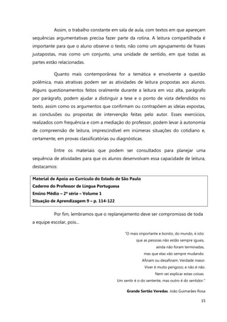 15
Assim, o trabalho constante em sala de aula, com textos em que apareçam
sequências argumentativas precisa fazer parte da rotina. A leitura compartilhada é
importante para que o aluno observe o texto, não como um agrupamento de frases
justapostas, mas como um conjunto, uma unidade de sentido, em que todas as
partes estão relacionadas.
Quanto mais contemporânea for a temática e envolvente a questão
polêmica, mais atrativas podem ser as atividades de leitura propostas aos alunos.
Alguns questionamentos feitos oralmente durante a leitura em voz alta, parágrafo
por parágrafo, podem ajudar a distinguir a tese e o ponto de vista defendidos no
texto, assim como os argumentos que confirmam ou contrapõem as ideias expostas,
as conclusões ou propostas de intervenção feitas pelo autor. Esses exercícios,
realizados com frequência e com a mediação do professor, podem levar à autonomia
de compreensão de leitura, imprescindível em inúmeras situações do cotidiano e,
certamente, em provas classificatórias ou diagnósticas.
Entre os materiais que podem ser consultados para planejar uma
sequência de atividades para que os alunos desenvolvam essa capacidade de leitura,
destacamos:
Material de Apoio ao Currículo do Estado de São Paulo
Caderno do Professor de Língua Portuguesa
Ensino Médio – 2ª série – Volume 1
Situação de Aprendizagem 9 – p. 114-122
Por fim, lembramos que o replanejamento deve ser compromisso de toda
a equipe escolar, pois...
“O mais importante e bonito, do mundo, é isto:
que as pessoas não estão sempre iguais,
ainda não foram terminadas,
mas que elas vão sempre mudando.
Afinam ou desafinam. Verdade maior.
Viver é muito perigoso; e não é não.
Nem sei explicar estas coisas.
Um sentir é o do sentente, mas outro é do sentidor."
Grande Sertão Veredas. João Guimarães Rosa
 