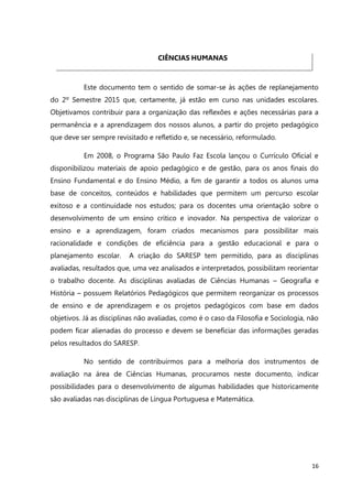 16
CIÊNCIAS HUMANAS
Este documento tem o sentido de somar-se às ações de replanejamento
do 2º Semestre 2015 que, certamente, já estão em curso nas unidades escolares.
Objetivamos contribuir para a organização das reflexões e ações necessárias para a
permanência e a aprendizagem dos nossos alunos, a partir do projeto pedagógico
que deve ser sempre revisitado e refletido e, se necessário, reformulado.
Em 2008, o Programa São Paulo Faz Escola lançou o Currículo Oficial e
disponibilizou materiais de apoio pedagógico e de gestão, para os anos finais do
Ensino Fundamental e do Ensino Médio, a fim de garantir a todos os alunos uma
base de conceitos, conteúdos e habilidades que permitem um percurso escolar
exitoso e a continuidade nos estudos; para os docentes uma orientação sobre o
desenvolvimento de um ensino crítico e inovador. Na perspectiva de valorizar o
ensino e a aprendizagem, foram criados mecanismos para possibilitar mais
racionalidade e condições de eficiência para a gestão educacional e para o
planejamento escolar. A criação do SARESP tem permitido, para as disciplinas
avaliadas, resultados que, uma vez analisados e interpretados, possibilitam reorientar
o trabalho docente. As disciplinas avaliadas de Ciências Humanas – Geografia e
História – possuem Relatórios Pedagógicos que permitem reorganizar os processos
de ensino e de aprendizagem e os projetos pedagógicos com base em dados
objetivos. Já as disciplinas não avaliadas, como é o caso da Filosofia e Sociologia, não
podem ficar alienadas do processo e devem se beneficiar das informações geradas
pelos resultados do SARESP.
No sentido de contribuirmos para a melhoria dos instrumentos de
avaliação na área de Ciências Humanas, procuramos neste documento, indicar
possibilidades para o desenvolvimento de algumas habilidades que historicamente
são avaliadas nas disciplinas de Língua Portuguesa e Matemática.
 