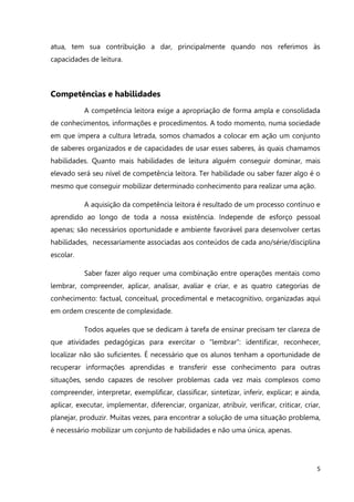 5
atua, tem sua contribuição a dar, principalmente quando nos referimos às
capacidades de leitura.
Competências e habilidades
A competência leitora exige a apropriação de forma ampla e consolidada
de conhecimentos, informações e procedimentos. A todo momento, numa sociedade
em que impera a cultura letrada, somos chamados a colocar em ação um conjunto
de saberes organizados e de capacidades de usar esses saberes, às quais chamamos
habilidades. Quanto mais habilidades de leitura alguém conseguir dominar, mais
elevado será seu nível de competência leitora. Ter habilidade ou saber fazer algo é o
mesmo que conseguir mobilizar determinado conhecimento para realizar uma ação.
A aquisição da competência leitora é resultado de um processo contínuo e
aprendido ao longo de toda a nossa existência. Independe de esforço pessoal
apenas; são necessários oportunidade e ambiente favorável para desenvolver certas
habilidades, necessariamente associadas aos conteúdos de cada ano/série/disciplina
escolar.
Saber fazer algo requer uma combinação entre operações mentais como
lembrar, compreender, aplicar, analisar, avaliar e criar, e as quatro categorias de
conhecimento: factual, conceitual, procedimental e metacognitivo, organizadas aqui
em ordem crescente de complexidade.
Todos aqueles que se dedicam à tarefa de ensinar precisam ter clareza de
que atividades pedagógicas para exercitar o “lembrar”: identificar, reconhecer,
localizar não são suficientes. É necessário que os alunos tenham a oportunidade de
recuperar informações aprendidas e transferir esse conhecimento para outras
situações, sendo capazes de resolver problemas cada vez mais complexos como
compreender, interpretar, exemplificar, classificar, sintetizar, inferir, explicar; e ainda,
aplicar, executar, implementar, diferenciar, organizar, atribuir, verificar, criticar, criar,
planejar, produzir. Muitas vezes, para encontrar a solução de uma situação problema,
é necessário mobilizar um conjunto de habilidades e não uma única, apenas.
 