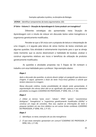 65
Exemplos aplicados à prática, na disciplina de Biologia
LP/H14 - Identificar componentes do texto argumentativo. (GI)
2ª Série – Volume 2 – Situação de Aprendizagem 6: Como produzir um transgênico?
Diferentes estratégias são apresentadas nesta Situação de
Aprendizagem com o intuito de colocar em discussão textos sobre transgênicos e
organismos geneticamente modificados.
Percebe-se que a SA inicia com a proposta de leitura e interpretação de
uma imagem, e é seguida pela leitura de vários trechos de textos orientada por
algumas questões. Esta atividade é extremamente importante para o que se almeja
neste momento: que os alunos desenvolvam a habilidade de localizar, analisar e
construir argumentos relativos aos riscos e benefícios da utilização de produtos
geneticamente modificados.
As questões e atividades propostas nas 5 Etapas da SA norteiam o
trabalho com essa habilidade para o professor. Veja exemplos abaixo:
Etapa 1
Após a discussão das questões, os alunos devem redigir um parágrafo que descreva a
imagem, A seguir, apresente o título do texto Troca-troca genético e solicite que
tentem relacioná-lo à imagem.
Nessa discussão coletiva, muitas possibilidades de relação serão apresentadas. A
argumentação dos alunos deve ater-se ao significado das palavras e aos elementos
percebidos na imagem. (CADERNO DO PROFESSOR, 2ª SÉRIE, VOL. 2, P. 66).
Etapa 2
2. Utilize os termos “seres vivos”, “células”, “DNA”, “genes”, “características
biológicas”, “transgênicos” e “organismos geneticamente modificados (OGMs)” e
construa um mapa de conceitos. Para isso, explore as informações do texto e
pesquise também em seu livro didático ou em outras fontes confiáveis. (CADERNO
DO PROFESSOR, 2ª SÉRIE, VOL. 2, P. 67).
Etapa 3
1. Identifique, no texto, exemplos de uso dos transgênicos
2. O que esses exemplos apresentam em comum? (CADERNO DO PROFESSOR, 2ª
SÉRIE, VOL. 2, P. 69).
 